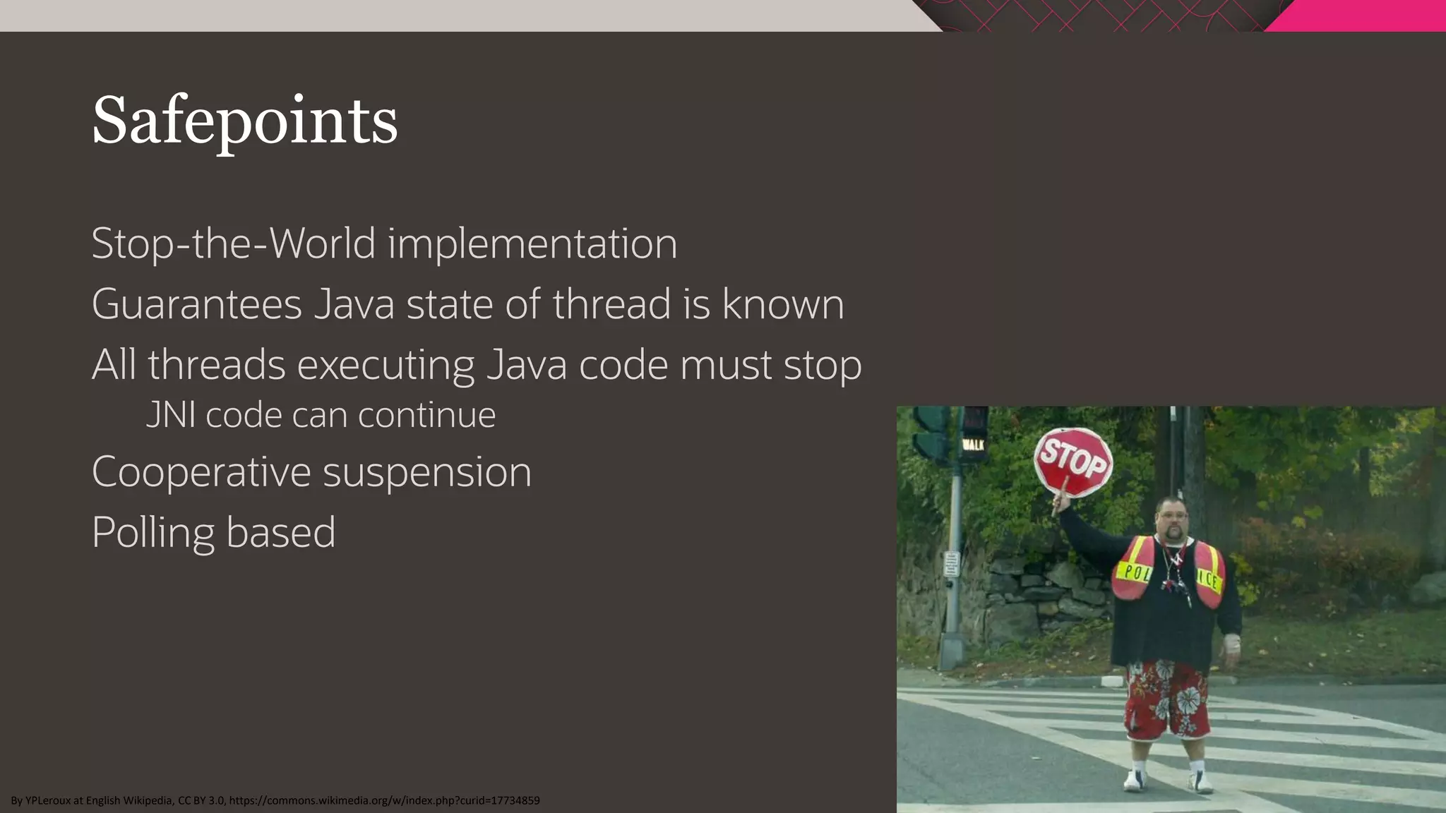 Safepoints
Stop-the-World implementation
Guarantees Java state of thread is known
All threads executing Java code must stop
JNI code can continue
Cooperative suspension
Polling based
By YPLeroux at English Wikipedia, CC BY 3.0, https://commons.wikimedia.org/w/index.php?curid=17734859
 