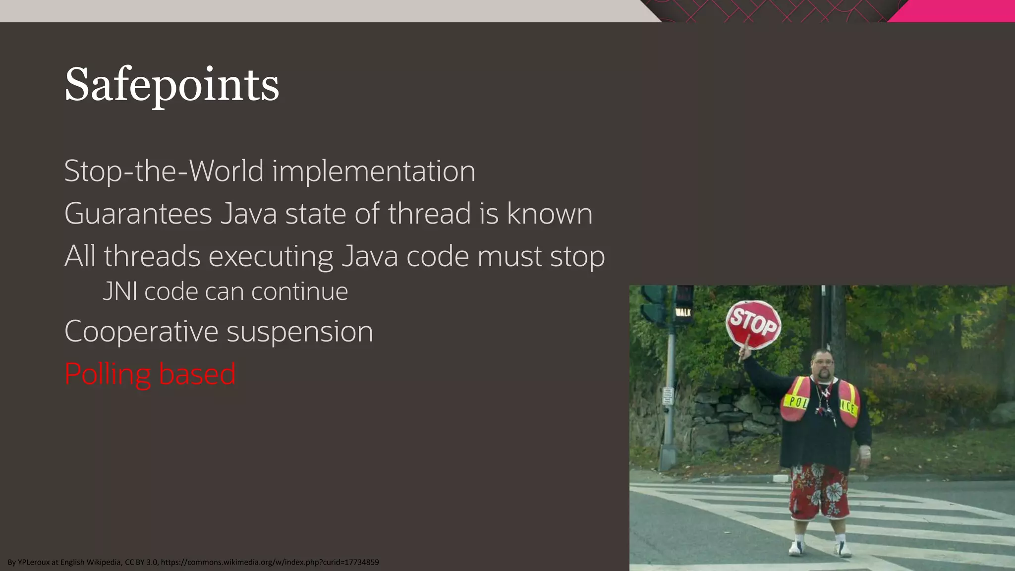 Safepoints
Stop-the-World implementation
Guarantees Java state of thread is known
All threads executing Java code must stop
JNI code can continue
Cooperative suspension
Polling based
By YPLeroux at English Wikipedia, CC BY 3.0, https://commons.wikimedia.org/w/index.php?curid=17734859
 