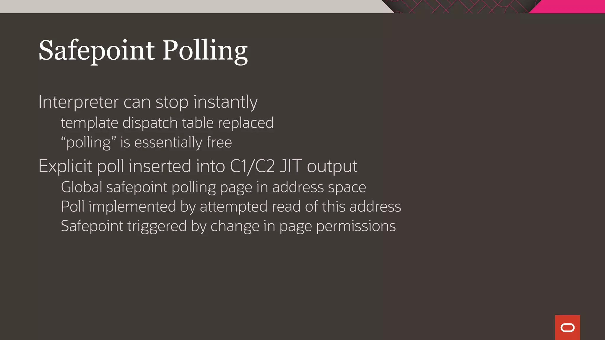 Safepoint Polling
Interpreter can stop instantly
template dispatch table replaced
“polling” is essentially free
Explicit poll inserted into C1/C2 JIT output
Global safepoint polling page in address space
Poll implemented by attempted read of this address
Safepoint triggered by change in page permissions
 