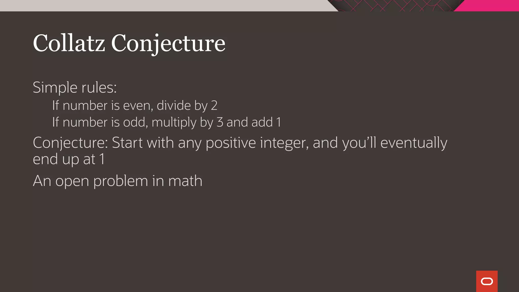 Collatz Conjecture
Simple rules:
If number is even, divide by 2
If number is odd, multiply by 3 and add 1
Conjecture: Start with any positive integer, and you’ll eventually
end up at 1
An open problem in math
 