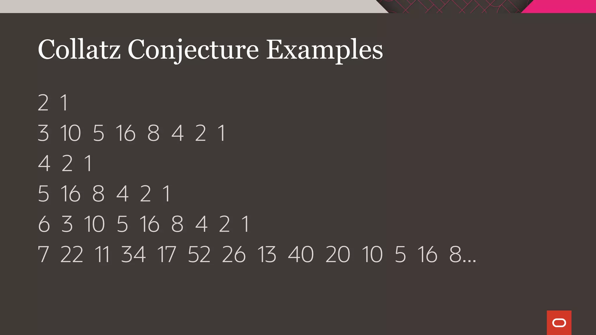 Collatz Conjecture Examples
2 1
3 10 5 16 8 4 2 1
4 2 1
5 16 8 4 2 1
6 3 10 5 16 8 4 2 1
7 22 11 34 17 52 26 13 40 20 10 5 16 8...
 