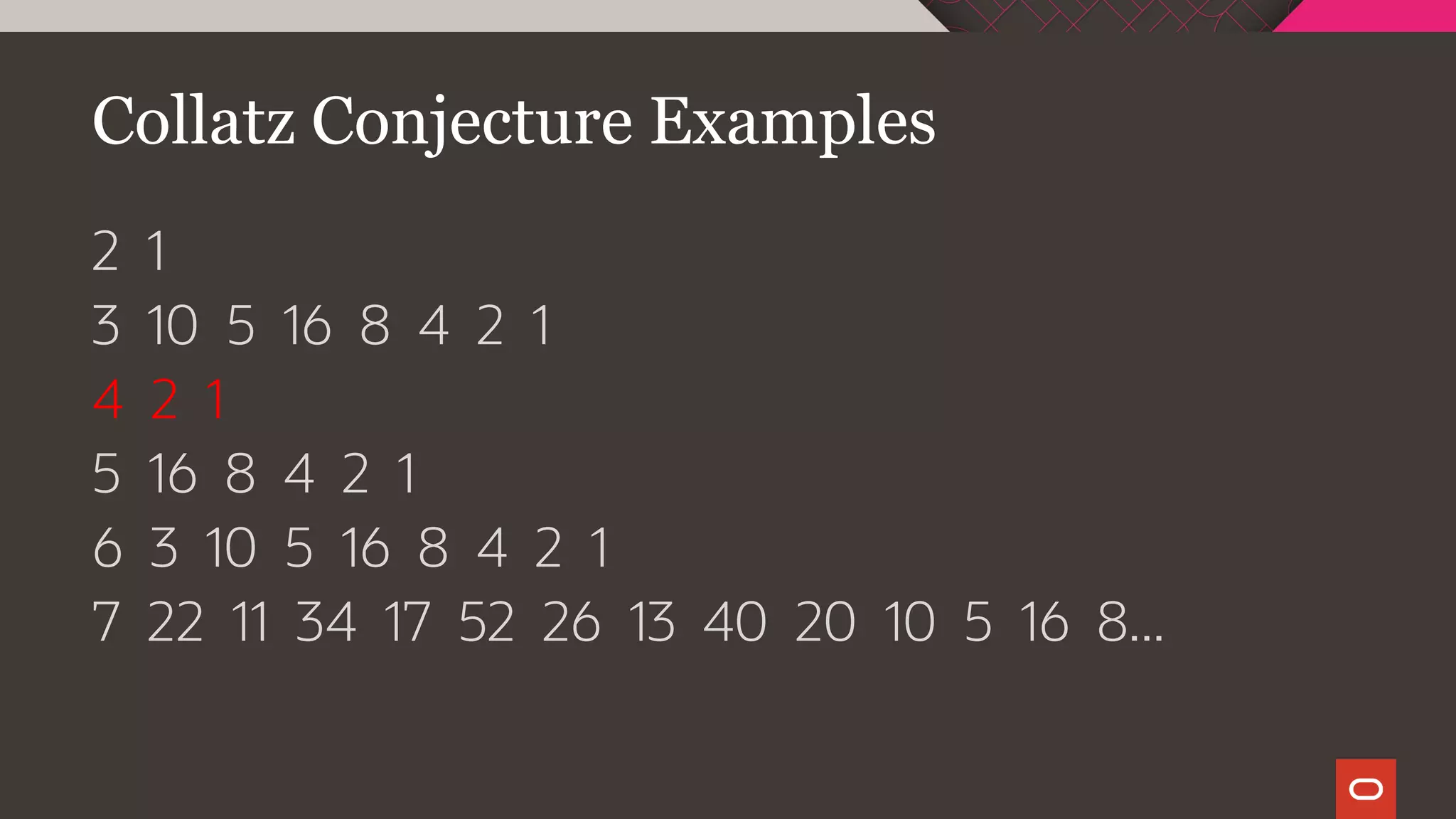 Collatz Conjecture Examples
2 1
3 10 5 16 8 4 2 1
4 2 1
5 16 8 4 2 1
6 3 10 5 16 8 4 2 1
7 22 11 34 17 52 26 13 40 20 10 5 16 8...
 