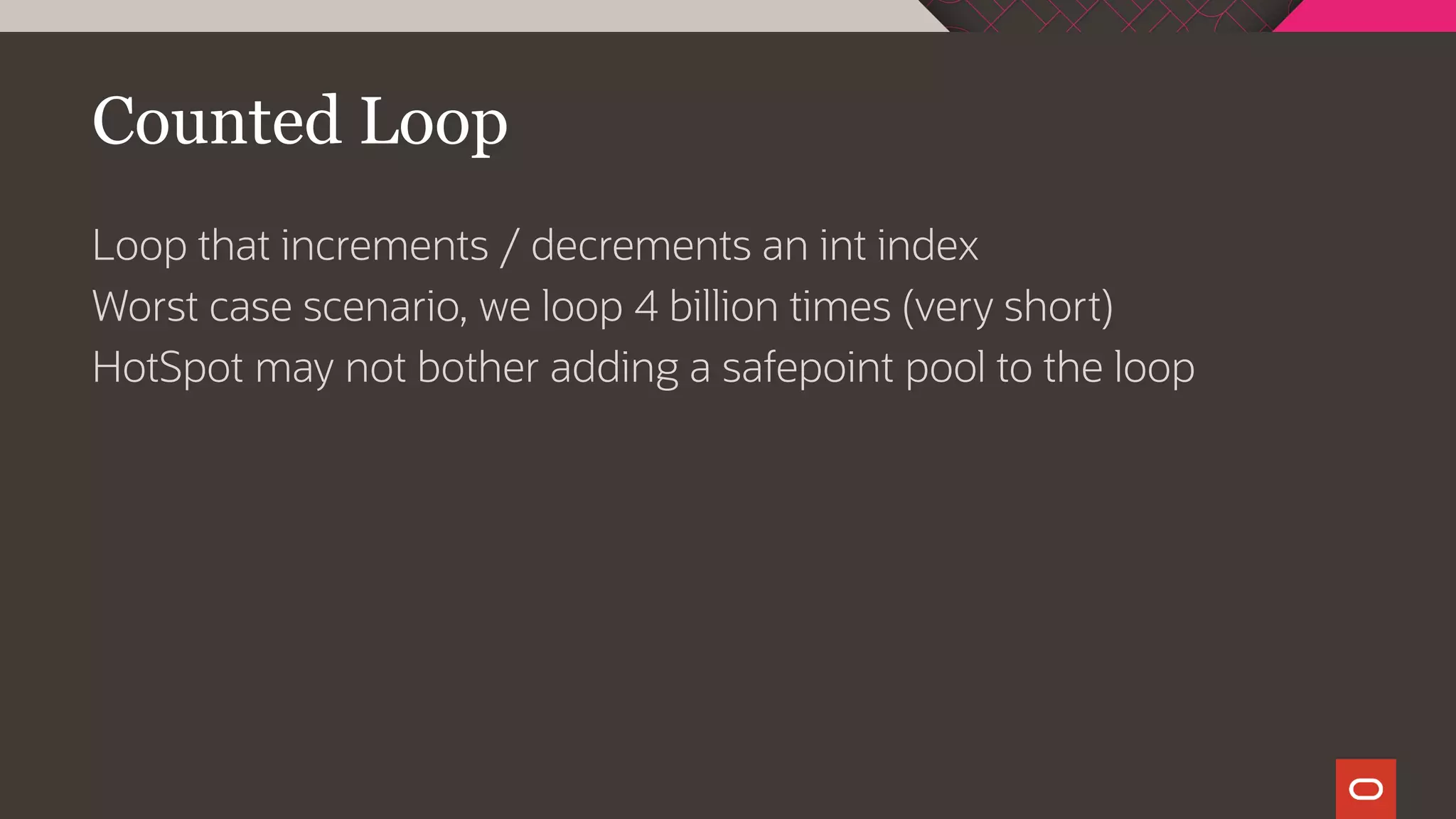 Counted Loop
Loop that increments / decrements an int index
Worst case scenario, we loop 4 billion times (very short)
HotSpot may not bother adding a safepoint pool to the loop
 