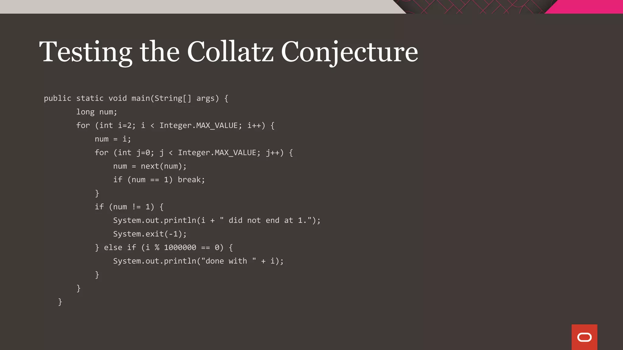 Testing the Collatz Conjecture
public static void main(String[] args) {
long num;
for (int i=2; i < Integer.MAX_VALUE; i++) {
num = i;
for (int j=0; j < Integer.MAX_VALUE; j++) {
num = next(num);
if (num == 1) break;
}
if (num != 1) {
System.out.println(i + " did not end at 1.");
System.exit(-1);
} else if (i % 1000000 == 0) {
System.out.println("done with " + i);
}
}
}
 
