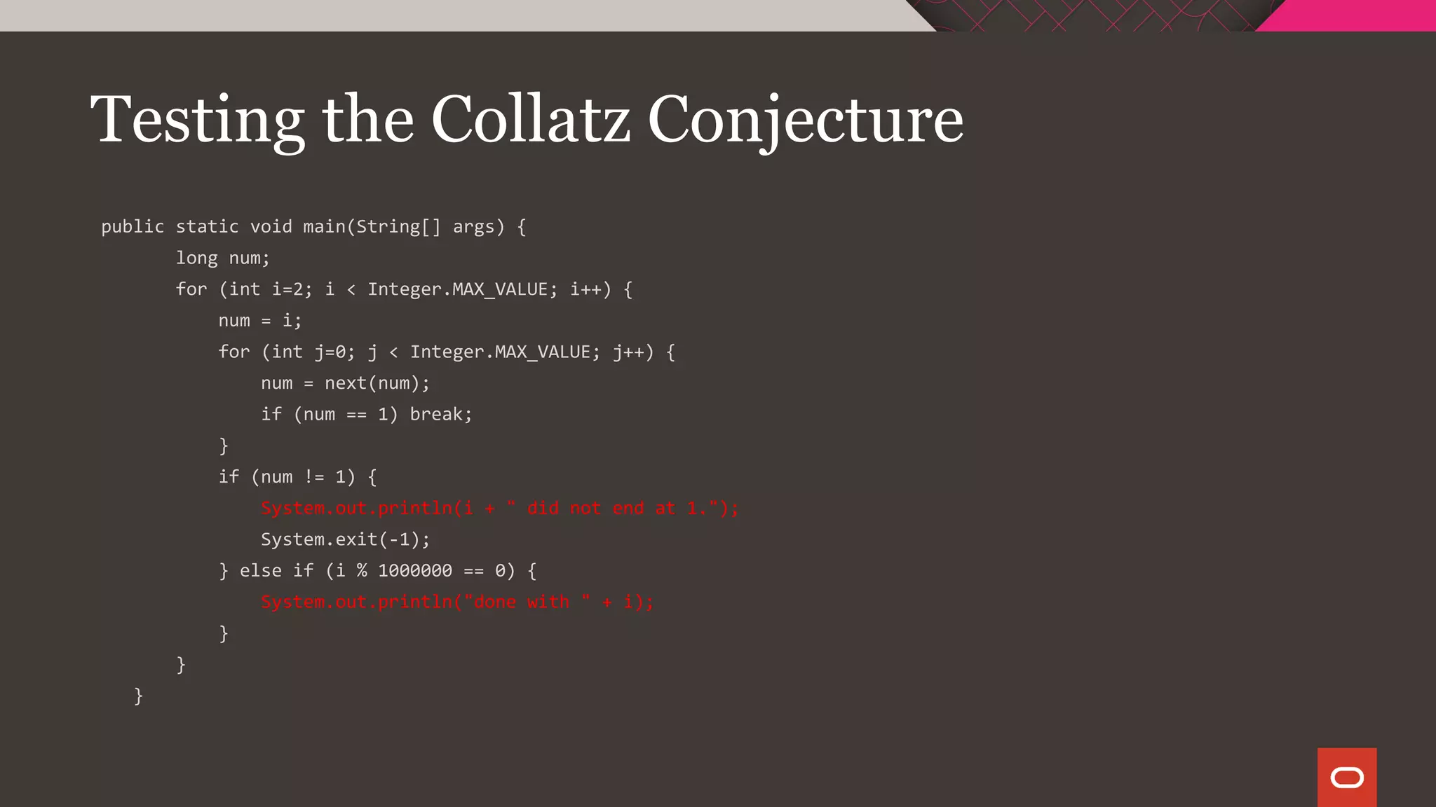 Testing the Collatz Conjecture
public static void main(String[] args) {
long num;
for (int i=2; i < Integer.MAX_VALUE; i++) {
num = i;
for (int j=0; j < Integer.MAX_VALUE; j++) {
num = next(num);
if (num == 1) break;
}
if (num != 1) {
System.out.println(i + " did not end at 1.");
System.exit(-1);
} else if (i % 1000000 == 0) {
System.out.println("done with " + i);
}
}
}
 
