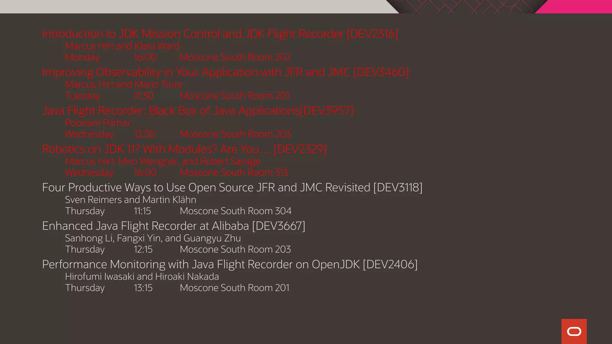 Introduction to JDK Mission Control and JDK Flight Recorder [DEV2316]
Marcus Hirt and Klara Ward
Monday 16:00 Moscone South Room 202
Improving Observability in Your Application with JFR and JMC [DEV3460]
Marcus Hirt and Mario Torre
Tuesday 11:30 Moscone South Room 201
Java Flight Recorder: Black Box of Java Applications[DEV3957]
Poonam Parhar
Wednesday 12:30 Moscone South Room 203
Robotics on JDK 11? With Modules? Are You… [DEV2329]
Marcus Hirt, Miro Wengner, and Robert Savage
Wednesday 16:00 Moscone South Room 313
Four Productive Ways to Use Open Source JFR and JMC Revisited [DEV3118]
Sven Reimers and Martin Klähn
Thursday 11:15 Moscone South Room 304
Enhanced Java Flight Recorder at Alibaba [DEV3667]
Sanhong Li, Fangxi Yin, and Guangyu Zhu
Thursday 12:15 Moscone South Room 203
Performance Monitoring with Java Flight Recorder on OpenJDK [DEV2406]
Hirofumi Iwasaki and Hiroaki Nakada
Thursday 13:15 Moscone South Room 201
 