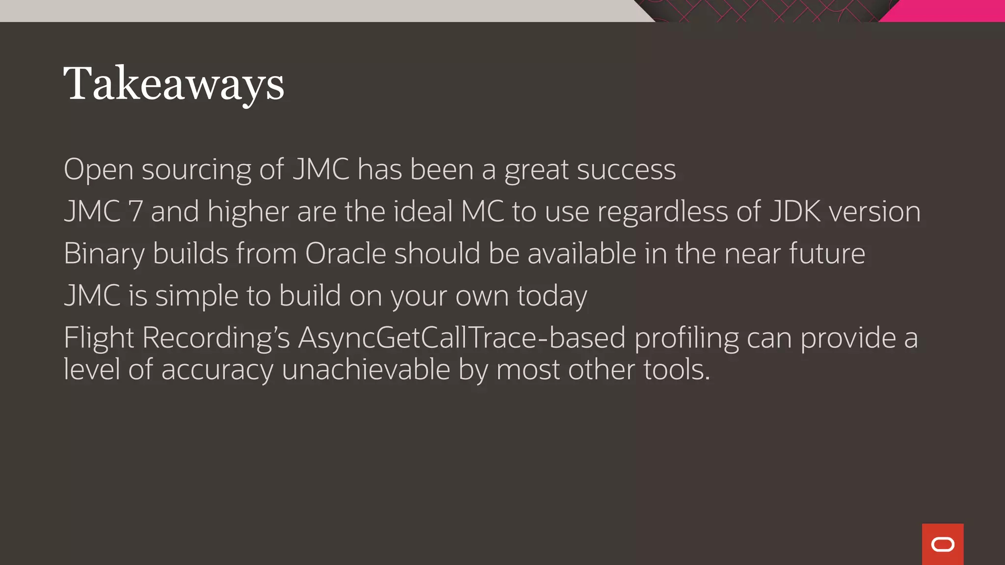 Takeaways
Open sourcing of JMC has been a great success
JMC 7 and higher are the ideal MC to use regardless of JDK version
Binary builds from Oracle should be available in the near future
JMC is simple to build on your own today
Flight Recording’s AsyncGetCallTrace-based profiling can provide a
level of accuracy unachievable by most other tools.
 