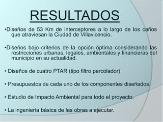 RESULTADOS
•Diseños de 53 Km de interceptores a lo largo de los caños
   que atraviesan la Ciudad de Villavicencio.

•Diseños bajo criterios de la opción óptima considerando las
   restricciones urbanas, legales, ambientales y financieras del
   municipio en su actualidad.

• Diseños de cuatro PTAR (tipo filtro percolador)

• Presupuestos de cada uno de los componentes diseñados.

• Estudio de Impacto Ambiental para todo el proyecto.

• La ingeniería básica de las obras a ejecutar.
 