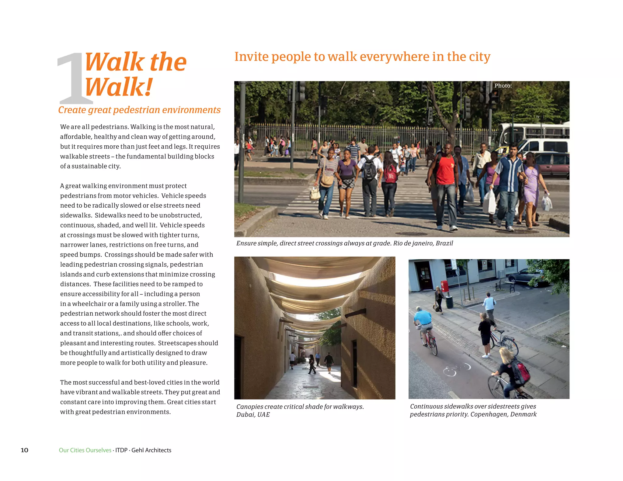 3194.JPG                                                                                                         410923195.JPG




           1        Walk the
                    Walk!
           Create great pedestrian environments
           We are all pedestrians. Walking is the most natural,
           affordable, healthy and clean way of getting around,
           but it requires more than just feet and legs. It requires
                                                                       Invite people to walk everywhere in the city

                                                                                                                                                                 Photo:




           walkable streets – the fundamental building blocks
           of a sustainable city.


           A great walking environment must protect
           pedestrians from motor vehicles. Vehicle speeds
           need to be radically slowed or else streets need
           sidewalks. Sidewalks need to be unobstructed,
           continuous, shaded, and well lit. Vehicle speeds
           at crossings must be slowed with tighter turns,
           narrower lanes, restrictions on free turns, and             Ensure simple, direct street crossings always at grade. Rio de janeiro, Brazil
           speed bumps. Crossings should be made safer with
           leading pedestrian crossing signals, pedestrian
           islands and curb extensions that minimize crossing
3196.JPG   distances. These facilities need to be ramped to                                                      410923198.JPG
           ensure accessibility for all – including a person
aphs       in a wheelchair or a family using a stroller. The
           pedestrian network should foster the most direct
           access to all local destinations, like schools, work,
           and transit stations,. and should offer choices of
           pleasant and interesting routes. Streetscapes should
           be thoughtfully and artistically designed to draw
           more people to walk for both utility and pleasure.


           The most successful and best-loved cities in the world
           have vibrant and walkable streets. They put great and
           constant care into improving them. Great cities start
                                                                       Canopies create critical shade for walkways.                  Continuous sidewalks over sidestreets gives
           with great pedestrian environments.                         Dubai, UAE                                                    pedestrians priority. Copenhagen, Denmark




    10     Our Cities Ourselves · ITDP · Gehl Architects
 