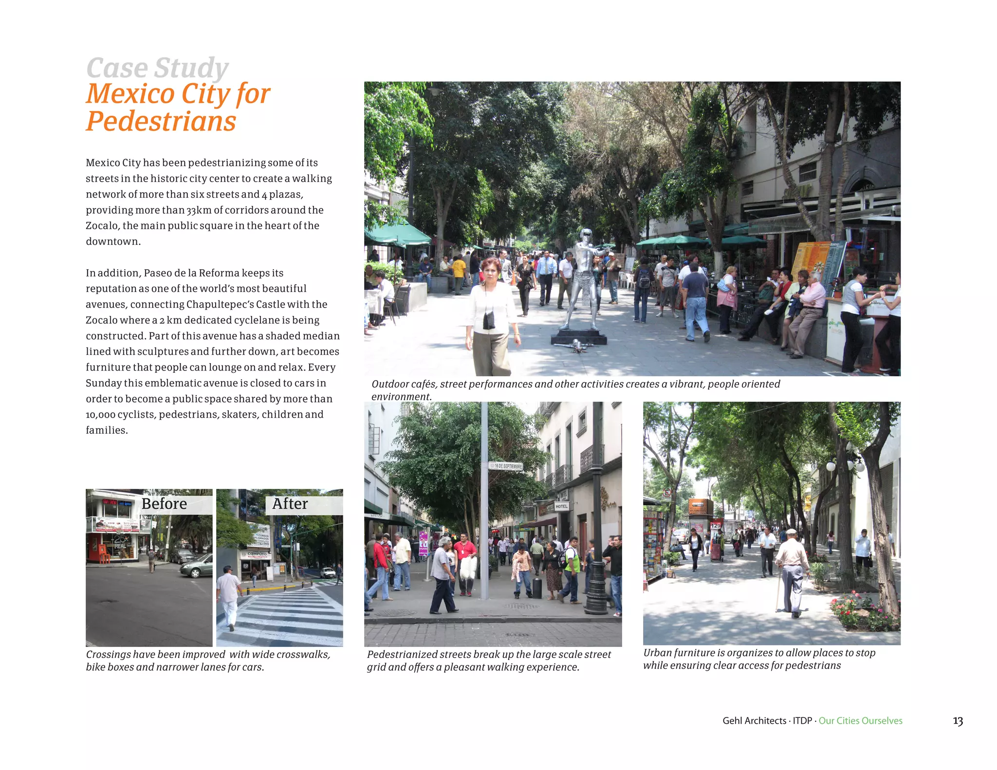 Case Study
Mexico City for
Pedestrians
Mexico City has been pedestrianizing some of its
streets in the historic city center to create a walking
network of more than six streets and 4 plazas,
providing more than 33km of corridors around the
Zocalo, the main public square in the heart of the
downtown.


In addition, Paseo de la Reforma keeps its
reputation as one of the world’s most beautiful
avenues, connecting Chapultepec’s Castle with the
Zocalo where a 2 km dedicated cyclelane is being
constructed. Part of this avenue has a shaded median
lined with sculptures and further down, art becomes
furniture that people can lounge on and relax. Every
Sunday this emblematic avenue is closed to cars in        Outdoor cafés, street performances and other activities creates a vibrant, people oriented
order to become a public space shared by more than        environment.
10,000 cyclists, pedestrians, skaters, children and
families.




            Before                       After




Crossings have been improved with wide crosswalks,        Pedestrianized streets break up the large scale street     Urban furniture is organizes to allow places to stop
bike boxes and narrower lanes for cars.                   grid and offers a pleasant walking experience.             while ensuring clear access for pedestrians




                                                                                                                                       Gehl Architects · ITDP · Our Cities Ourselves   13
 
