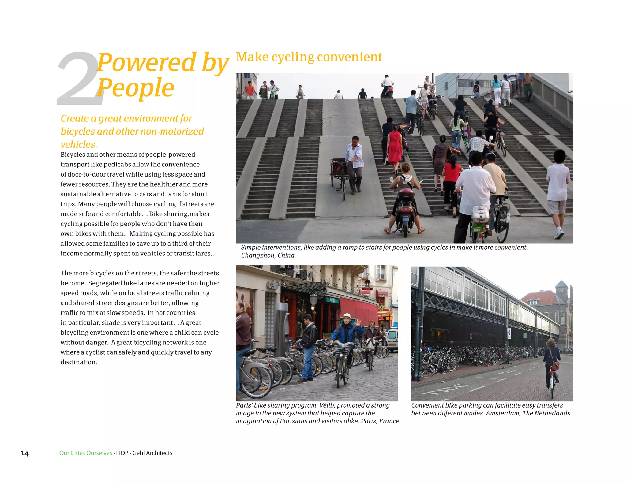 2             Powered by Make cycling convenient
                   People
     Create a great environment for
     bicycles and other non-motorized
     vehicles.
     Bicycles and other means of people-powered
     transport like pedicabs allow the convenience
     of door-to-door travel while using less space and
     fewer resources. They are the healthier and more
     sustainable alternative to cars and taxis for short
     trips. Many people will choose cycling if streets are
     made safe and comfortable. . Bike sharing,makes
     cycling possible for people who don’t have their
     own bikes with them. Making cycling possible has
     allowed some families to save up to a third of their
                                                                Simple interventions, like adding a ramp to stairs for people using cycles in make it more convenient.
     income normally spent on vehicles or transit fares..       Changzhou, China

     The more bicycles on the streets, the safer the streets
     become. Segregated bike lanes are needed on higher
     speed roads, while on local streets traffic calming
     and shared street designs are better, allowing
     traffic to mix at slow speeds. In hot countries
     in particular, shade is very important. . A great
     bicycling environment is one where a child can cycle
     without danger. A great bicycling network is one
     where a cyclist can safely and quickly travel to any
     destination.




                                                               Paris’ bike sharing program, Vélib, promoted a strong        Convenient bike parking can facilitate easy transfers
                                                               image to the new system that helped capture the              between different modes. Amsterdam, The Netherlands
                                                               imagination of Parisians and visitors alike. Paris, France




14   Our Cities Ourselves · ITDP · Gehl Architects
 
