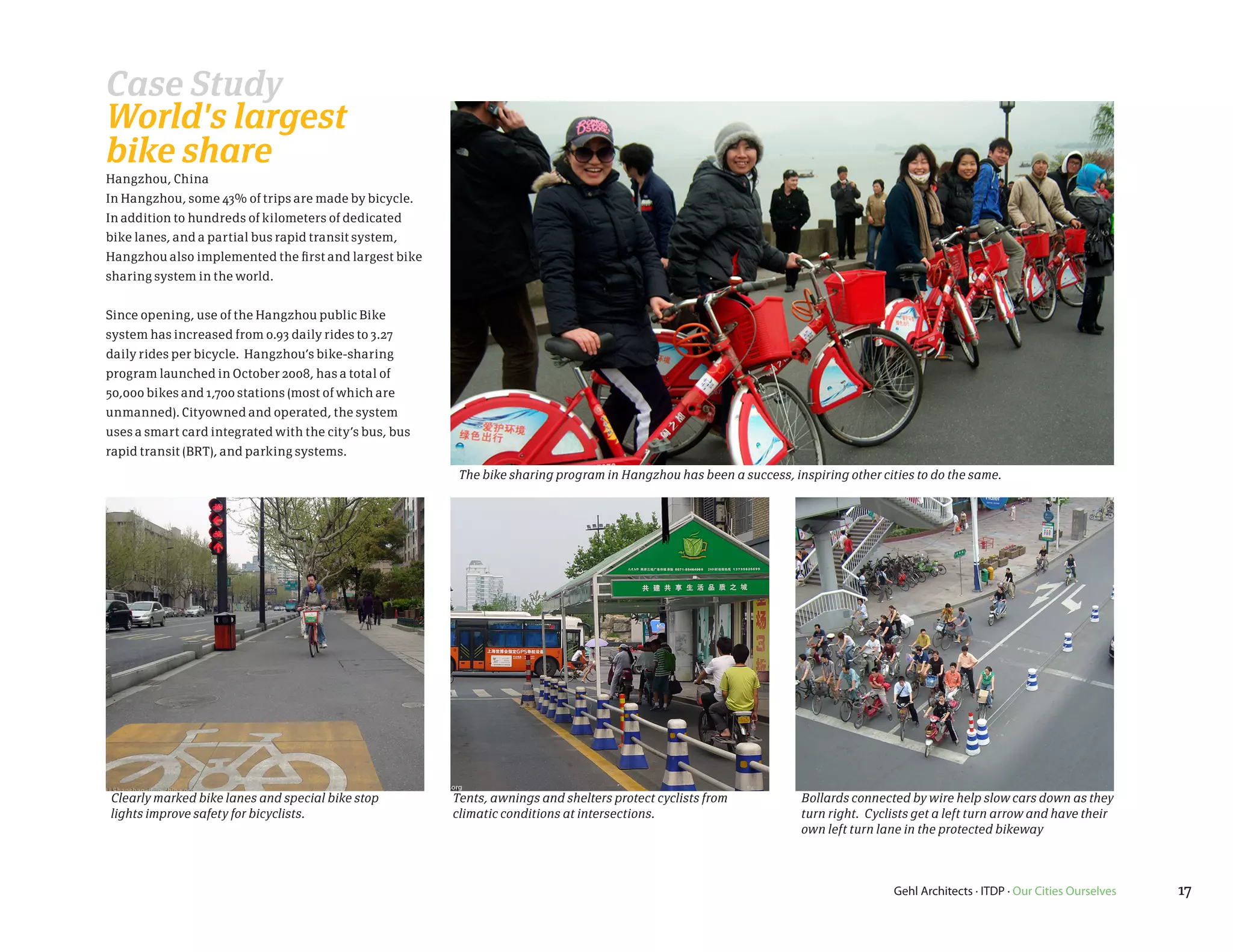 Case Study
World's largest
bike share
Hangzhou, China
In Hangzhou, some 43% of trips are made by bicycle.
In addition to hundreds of kilometers of dedicated
bike lanes, and a partial bus rapid transit system,
Hangzhou also implemented the first and largest bike
sharing system in the world.


Since opening, use of the Hangzhou public Bike
system has increased from 0.93 daily rides to 3.27
daily rides per bicycle. Hangzhou’s bike-sharing
program launched in October 2008, has a total of
50,000 bikes and 1,700 stations (most of which are
unmanned). Cityowned and operated, the system
uses a smart card integrated with the city’s bus, bus
rapid transit (BRT), and parking systems.
                                                         The bike sharing program in Hangzhou has been a success, inspiring other cities to do the same.




Clearly marked bike lanes and special bike stop         Tents, awnings and shelters protect cyclists from           Bollards connected by wire help slow cars down as they
lights improve safety for bicyclists.                   climatic conditions at intersections.                       turn right. Cyclists get a left turn arrow and have their
                                                                                                                    own left turn lane in the protected bikeway



                                                                                                                                     Gehl Architects · ITDP · Our Cities Ourselves   17
 