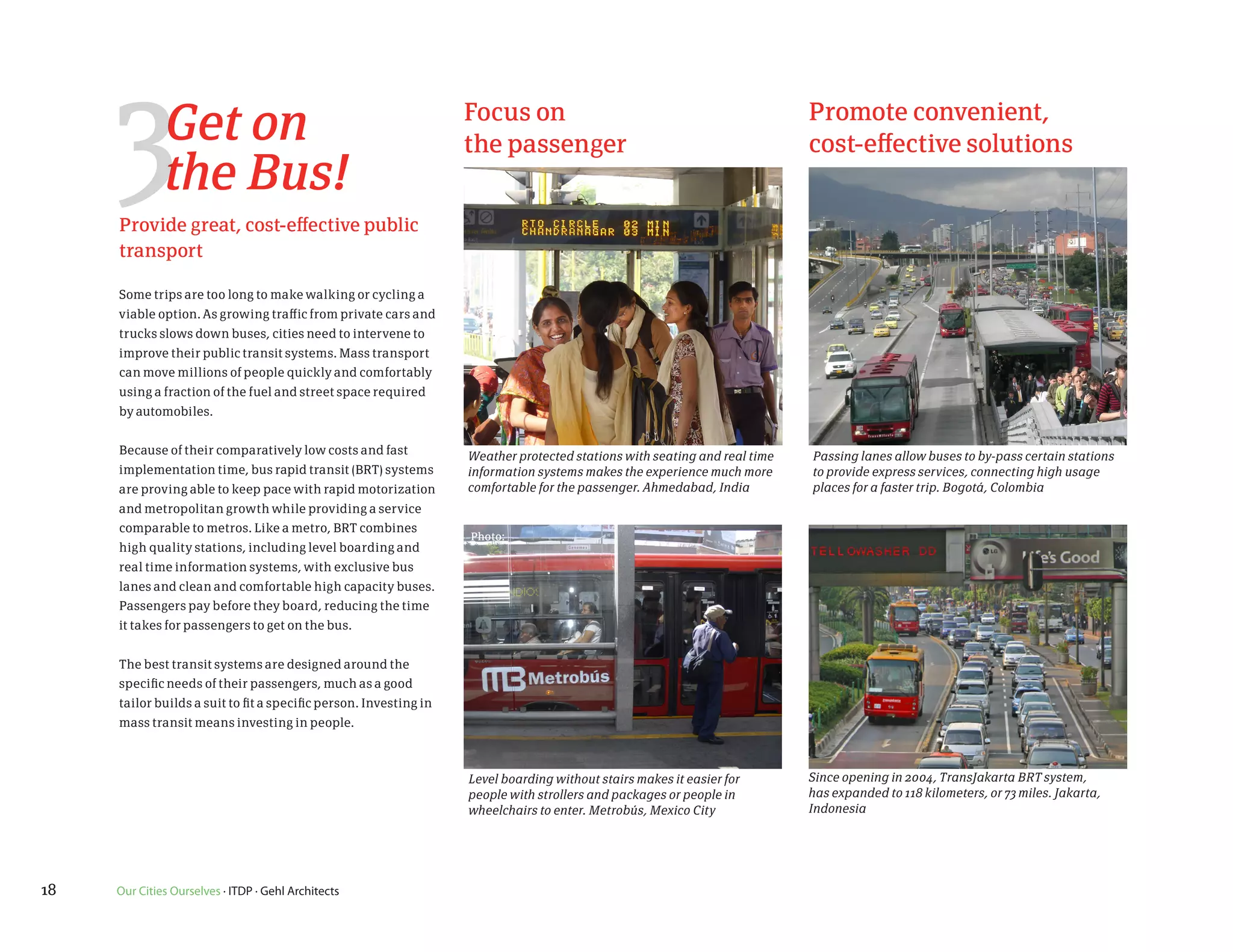 3        Get on
              the Bus!
     Provide great, cost-effective public
                                                                   Focus on
                                                                   the passenger
                                                                                                                           Promote convenient,
                                                                                                                           cost-effective solutions



     transport

     Some trips are too long to make walking or cycling a
     viable option. As growing traffic from private cars and
     trucks slows down buses, cities need to intervene to
     improve their public transit systems. Mass transport
     can move millions of people quickly and comfortably
     using a fraction of the fuel and street space required
     by automobiles.


     Because of their comparatively low costs and fast             Weather protected stations with seating and real time   Passing lanes allow buses to by-pass certain stations
     implementation time, bus rapid transit (BRT) systems          information systems makes the experience much more      to provide express services, connecting high usage
     are proving able to keep pace with rapid motorization         comfortable for the passenger. Ahmedabad, India         places for a faster trip. Bogotá, Colombia
     and metropolitan growth while providing a service
     comparable to metros. Like a metro, BRT combines
                                                                   Photo:
     high quality stations, including level boarding and
     real time information systems, with exclusive bus
     lanes and clean and comfortable high capacity buses.
     Passengers pay before they board, reducing the time
     it takes for passengers to get on the bus.


     The best transit systems are designed around the
     specific needs of their passengers, much as a good
     tailor builds a suit to fit a specific person. Investing in
     mass transit means investing in people.



                                                                   Level boarding without stairs makes it easier for       Since opening in 2004, TransJakarta BRT system,
                                                                   people with strollers and packages or people in         has expanded to 118 kilometers, or 73 miles. Jakarta,
                                                                   wheelchairs to enter. Metrobús, Mexico City             Indonesia




18   Our Cities Ourselves · ITDP · Gehl Architects
 