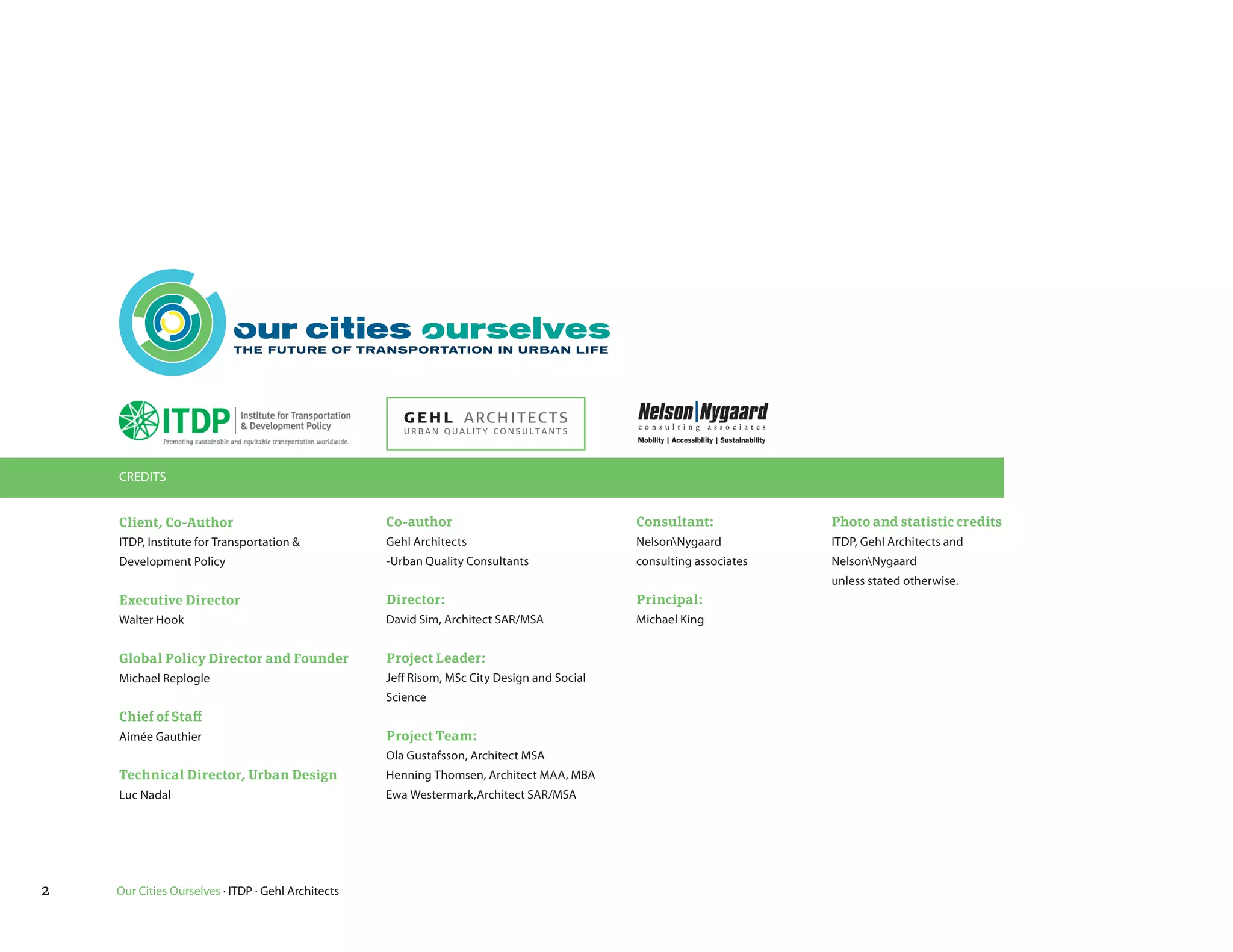 CREDITS


    Client, Co-Author                               Co-author                                Consultant:             Photo and statistic credits
    ITDP, Institute for Transportation &            Gehl Architects                          NelsonNygaard          ITDP, Gehl Architects and
    Development Policy                              -Urban Quality Consultants               consulting associates   NelsonNygaard
                                                                                                                     unless stated otherwise.
    Executive Director                              Director:                                Principal:
    Walter Hook                                     David Sim, Architect SAR/MSA             Michael King


    Global Policy Director and Founder              Project Leader:
    Michael Replogle                                Jeff Risom, MSc City Design and Social
                                                    Science
    Chief of Staff
    Aimée Gauthier                                  Project Team:
                                                    Ola Gustafsson, Architect MSA
    Technical Director, Urban Design                Henning Thomsen, Architect MAA, MBA
    Luc Nadal                                       Ewa Westermark,Architect SAR/MSA




2   Our Cities Ourselves · ITDP · Gehl Architects
 