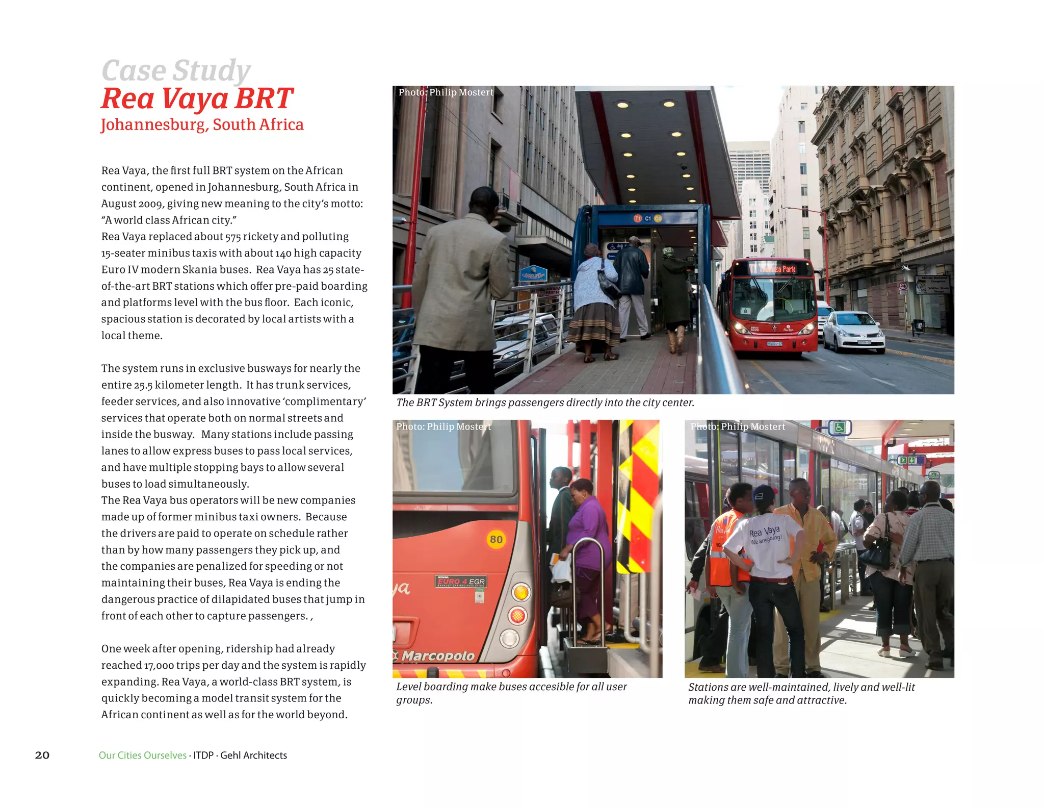 Case Study
     Rea Vaya BRT                                             Photo: Philip Mostert


     Johannesburg, South Africa

     Rea Vaya, the first full BRT system on the African
     continent, opened in Johannesburg, South Africa in
     August 2009, giving new meaning to the city’s motto:
     “A world class African city.”
     Rea Vaya replaced about 575 rickety and polluting
     15-seater minibus taxis with about 140 high capacity
     Euro IV modern Skania buses. Rea Vaya has 25 state-
     of-the-art BRT stations which offer pre-paid boarding
     and platforms level with the bus floor. Each iconic,
     spacious station is decorated by local artists with a
     local theme.


     The system runs in exclusive busways for nearly the
     entire 25.5 kilometer length. It has trunk services,
     feeder services, and also innovative ‘complimentary’     The BRT System brings passengers directly into the city center.
     services that operate both on normal streets and
                                                              Photo: Philip Mostert                                         Photo: Philip Mostert
     inside the busway. Many stations include passing
     lanes to allow express buses to pass local services,
     and have multiple stopping bays to allow several
     buses to load simultaneously.
     The Rea Vaya bus operators will be new companies
     made up of former minibus taxi owners. Because
     the drivers are paid to operate on schedule rather
     than by how many passengers they pick up, and
     the companies are penalized for speeding or not
     maintaining their buses, Rea Vaya is ending the
     dangerous practice of dilapidated buses that jump in
     front of each other to capture passengers. ,


     One week after opening, ridership had already
     reached 17,000 trips per day and the system is rapidly
     expanding. Rea Vaya, a world-class BRT system, is        Level boarding make buses accesible for all user             Stations are well-maintained, lively and well-lit
     quickly becoming a model transit system for the          groups.                                                      making them safe and attractive.
     African continent as well as for the world beyond.


20   Our Cities Ourselves · ITDP · Gehl Architects
 