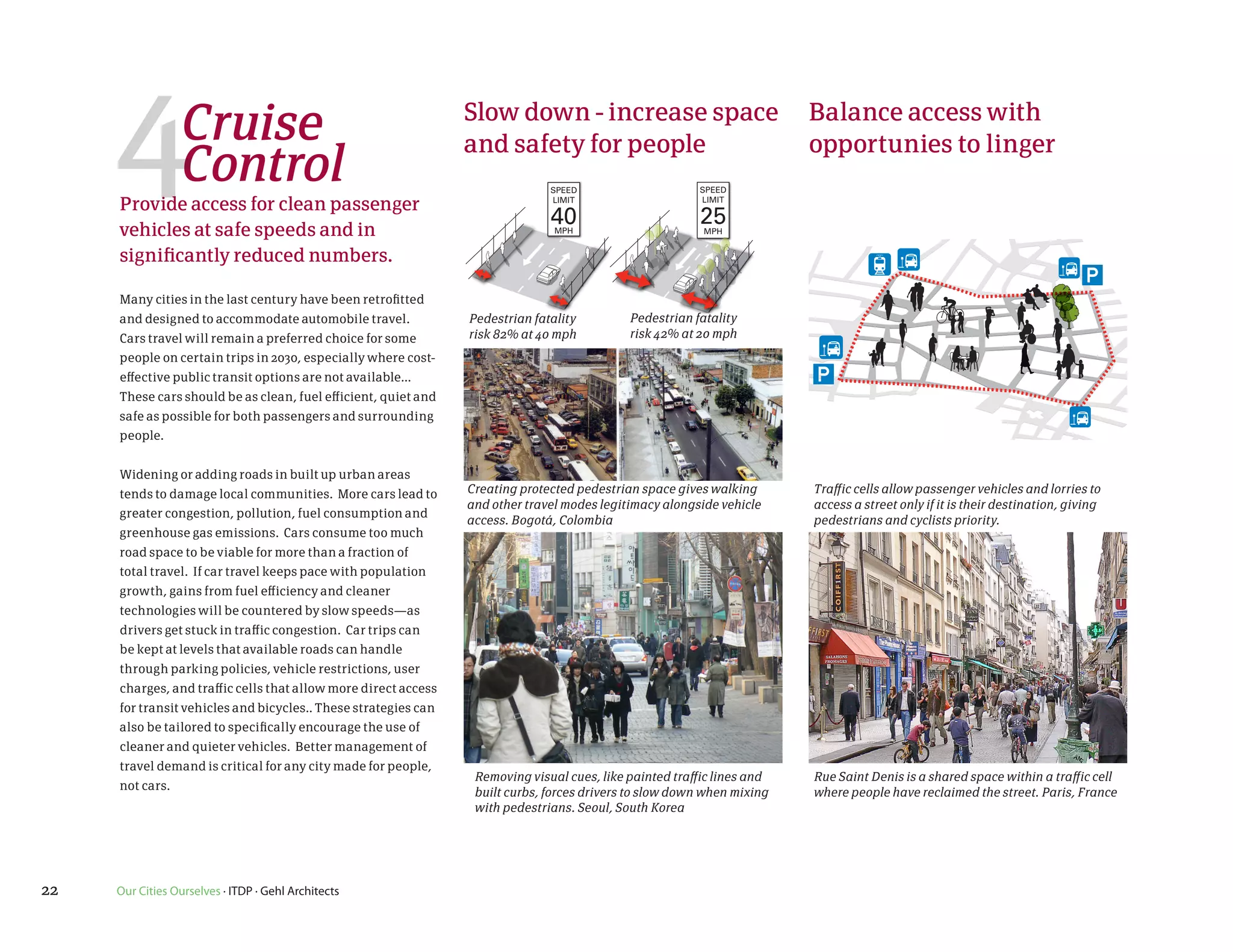 4           Cruise
                 Control
     Provide access for clean passenger
     vehicles at safe speeds and in
                                                                Slow down - increase space
                                                                and safety for people
                                                                              SPEED
                                                                              LIMIT

                                                                              40
                                                                               MPH
                                                                                                        SPEED
                                                                                                        LIMIT

                                                                                                        25
                                                                                                         MPH
                                                                                                                        Balance access with
                                                                                                                        opportunies to linger



     significantly reduced numbers.

     Many cities in the last century have been retrofitted
     and designed to accommodate automobile travel.             Pedestrian fatality         Pedestrian fatality
     Cars travel will remain a preferred choice for some        risk 82% at 40 mph          risk 42% at 20 mph
     people on certain trips in 2030, especially where cost-
     effective public transit options are not available...
     These cars should be as clean, fuel efficient, quiet and
     safe as possible for both passengers and surrounding
     people.


     Widening or adding roads in built up urban areas
     tends to damage local communities. More cars lead to       Creating protected pedestrian space gives walking       Traffic cells allow passenger vehicles and lorries to
                                                                and other travel modes legitimacy alongside vehicle     access a street only if it is their destination, giving
     greater congestion, pollution, fuel consumption and
                                                                access. Bogotá, Colombia                                pedestrians and cyclists priority.
     greenhouse gas emissions. Cars consume too much
     road space to be viable for more than a fraction of
     total travel. If car travel keeps pace with population
     growth, gains from fuel efficiency and cleaner
     technologies will be countered by slow speeds—as
     drivers get stuck in traffic congestion. Car trips can
     be kept at levels that available roads can handle
     through parking policies, vehicle restrictions, user
     charges, and traffic cells that allow more direct access
     for transit vehicles and bicycles.. These strategies can
     also be tailored to specifically encourage the use of
     cleaner and quieter vehicles. Better management of
     travel demand is critical for any city made for people,
                                                                 Removing visual cues, like painted traffic lines and   Rue Saint Denis is a shared space within a traffic cell
     not cars.
                                                                 built curbs, forces drivers to slow down when mixing   where people have reclaimed the street. Paris, France
                                                                 with pedestrians. Seoul, South Korea




22   Our Cities Ourselves · ITDP · Gehl Architects
 