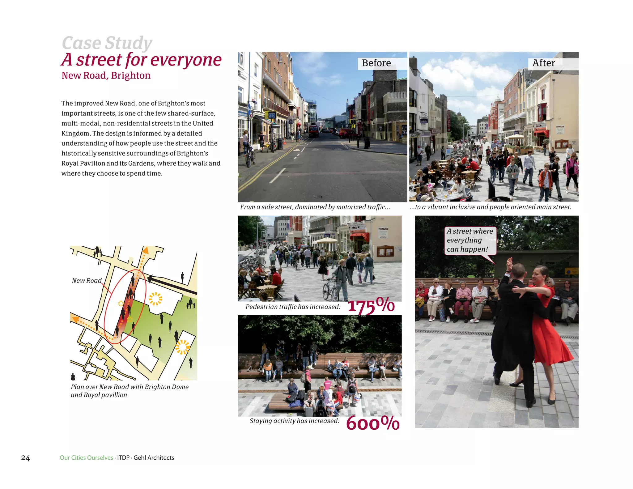 Case Study
     A street for everyone                                                                            Before                                                    After
     New Road, Brighton

     The improved New Road, one of Brighton’s most
     important streets, is one of the few shared-surface,
     multi-modal, non-residential streets in the United
     Kingdom. The design is informed by a detailed
     understanding of how people use the street and the
     historically sensitive surroundings of Brighton’s
     Royal Pavilion and its Gardens, where they walk and
     where they choose to spend time.




                                                            From a side street, dominated by motorized traffic...   ...to a vibrant inclusive and people oriented main street.


                                                                                                                                 A street where
                                                                                                                                 everything ...to a vibrant,
                                                                                                                                 can happen! inclusive & people
                                                                                                                                               oriented street

         New Road



                                                             Pedestrian traffic has increased:   175%


         Plan over New Road with Brighton Dome
         and Royal pavillion



                                                               Staying activity has increased:
                                                                                                 600%
24   Our Cities Ourselves · ITDP · Gehl Architects
 