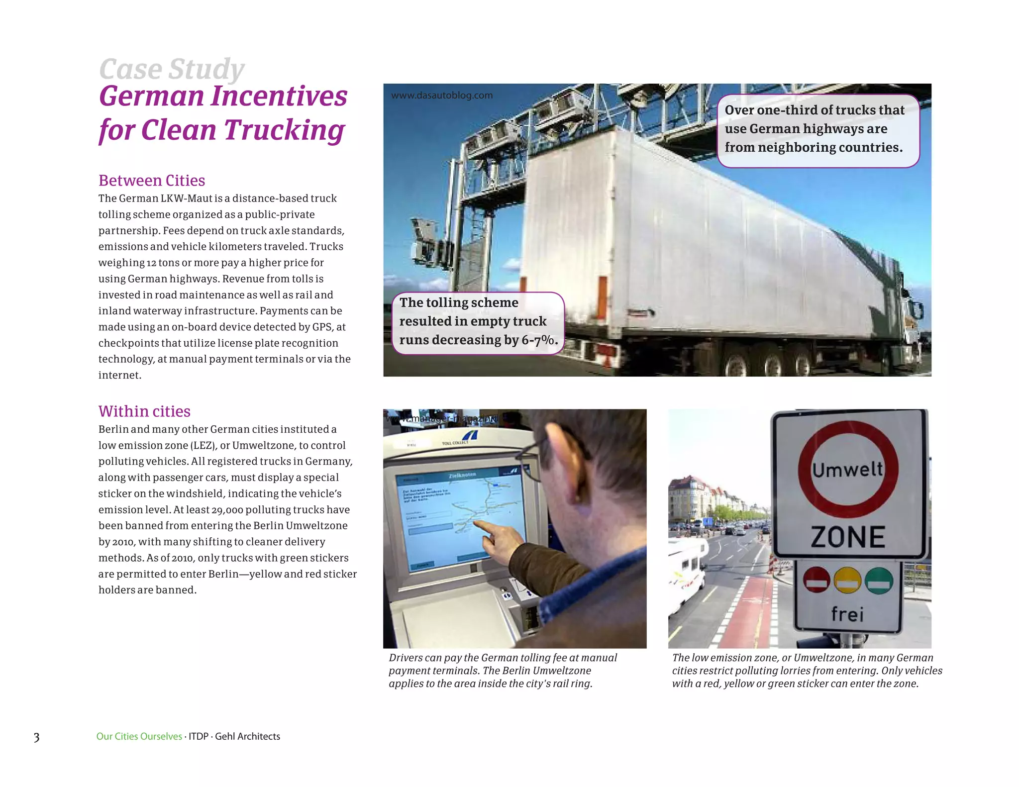 Case Study
    German Incentives                                        www.dasautoblog.com
                                                                                                                           Over one-third of trucks that
    for Clean Trucking                                                                                                     use German highways are
                                                                                                                           from neighboring countries.

    Between Cities
    The German LKW-Maut is a distance-based truck
    tolling scheme organized as a public-private
    partnership. Fees depend on truck axle standards,
    emissions and vehicle kilometers traveled. Trucks
    weighing 12 tons or more pay a higher price for
    using German highways. Revenue from tolls is
    invested in road maintenance as well as rail and
                                                              The tolling scheme
    inland waterway infrastructure. Payments can be
    made using an on-board device detected by GPS, at         resulted in empty truck
    checkpoints that utilize license plate recognition        runs decreasing by 6-7%.
    technology, at manual payment terminals or via the
    internet.


    Within cities                                           www.manager-magazin.de
    Berlin and many other German cities instituted a
    low emission zone (LEZ), or Umweltzone, to control
    polluting vehicles. All registered trucks in Germany,
    along with passenger cars, must display a special
    sticker on the windshield, indicating the vehicle’s
    emission level. At least 29,000 polluting trucks have
    been banned from entering the Berlin Umweltzone
    by 2010, with many shifting to cleaner delivery
    methods. As of 2010, only trucks with green stickers
    are permitted to enter Berlin—yellow and red sticker
    holders are banned.




                                                            Drivers can pay the German tolling fee at manual   The low emission zone, or Umweltzone, in many German
                                                            payment terminals. The Berlin Umweltzone           cities restrict polluting lorries from entering. Only vehicles
                                                            applies to the area inside the city's rail ring.   with a red, yellow or green sticker can enter the zone.




3   Our Cities Ourselves · ITDP · Gehl Architects
 