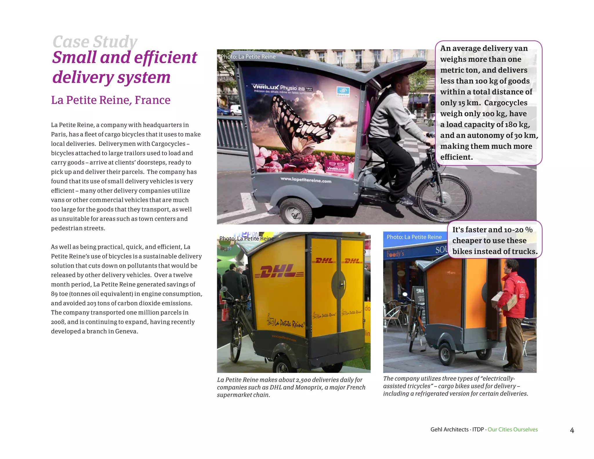 Case Study                                                                                                                                 An average delivery van
Small and efficient                                          Photo: La Petite Reine
                                                                                                                                           weighs more than one
                                                                                                                                           metric ton, and delivers
delivery system                                                                                                                            less than 100 kg of goods
                                                                                                                                           within a total distance of
La Petite Reine, France                                                                                                                    only 15 km. Cargocycles
                                                                                                                                           weigh only 100 kg, have
La Petite Reine, a company with headquarters in                                                                                            a load capacity of 180 kg,
Paris, has a fleet of cargo bicycles that it uses to make                                                                                  and an autonomy of 30 km,
local deliveries. Deliverymen with Cargocycles –                                                                                           making them much more
bicycles attached to large trailors used to load and
                                                                                                                                           efficient.
carry goods – arrive at clients’ doorsteps, ready to
pick up and deliver their parcels. The company has
found that its use of small delivery vehicles is very
efficient – many other delivery companies utilize
vans or other commercial vehicles that are much
too large for the goods that they transport, as well
as unsuitable for areas such as town centers and
pedestrian streets.                                                                                                                             It's faster and 10-20 %
                                                            Photo: La Petite Reine                                    Photo: La Petite Reine
                                                                                                                                                cheaper to use these
As well as being practical, quick, and efficient, La
                                                                                                                                                bikes instead of trucks.
Petite Reine’s use of bicycles is a sustainable delivery
solution that cuts down on pollutants that would be
released by other delivery vehicles. Over a twelve
month period, La Petite Reine generated savings of
89 toe (tonnes oil equivalent) in engine consumption,
and avoided 203 tons of carbon dioxide emissions.
The company transported one million parcels in
2008, and is continuing to expand, having recently
developed a branch in Geneva.




                                                            La Petite Reine makes about 2,500 deliveries daily for   The company utilizes three types of “electrically-
                                                            companies such as DHL and Monoprix, a major French       assisted tricycles” – cargo bikes used for delivery –
                                                            supermarket chain.                                       including a refrigerated version for certain deliveries.




                                                                                                                                       Gehl Architects · ITDP · Our Cities Ourselves   4
 