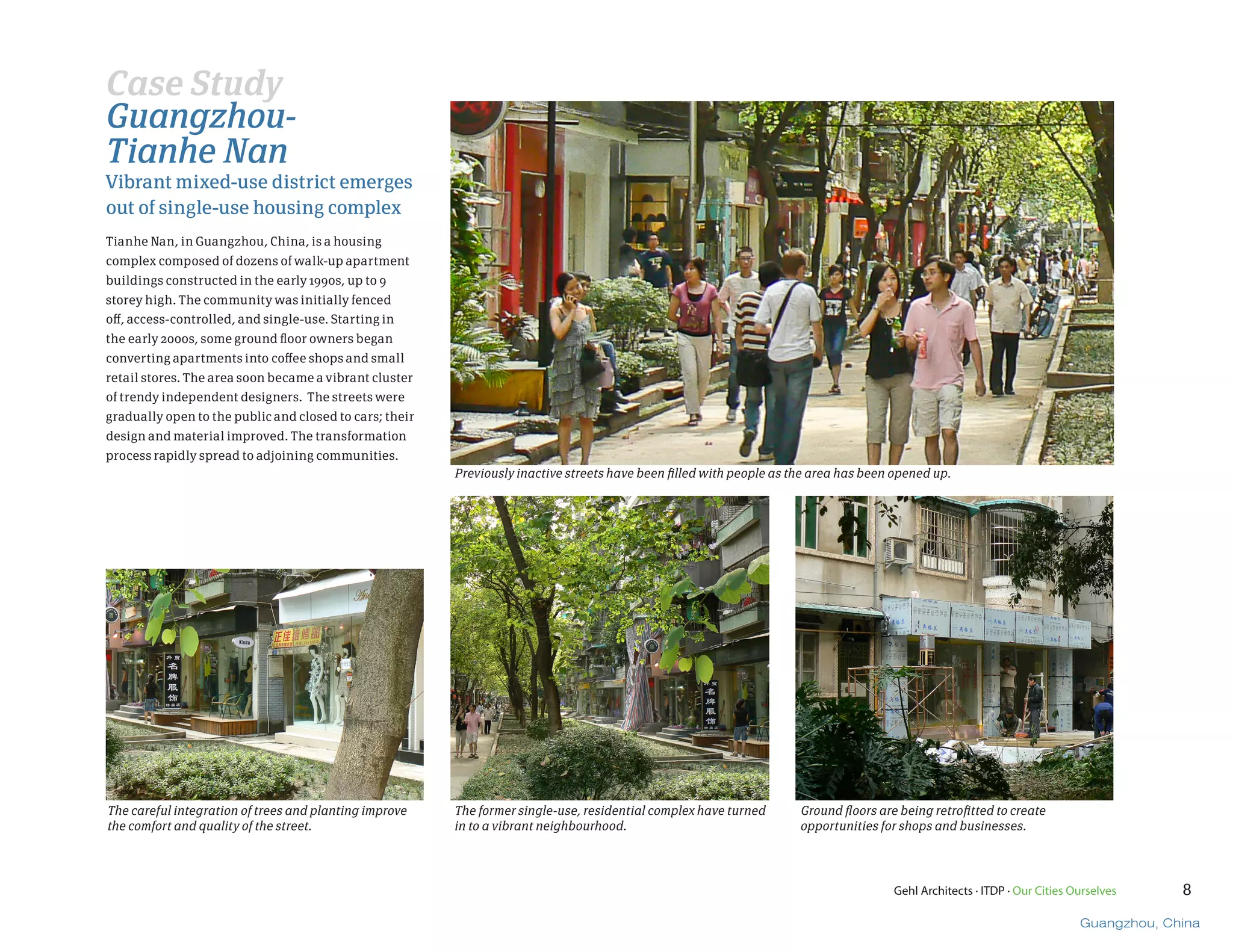 Case Study
Guangzhou-
Tianhe Nan
Vibrant mixed-use district emerges
out of single-use housing complex
Tianhe Nan, in Guangzhou, China, is a housing
complex composed of dozens of walk-up apartment
buildings constructed in the early 1990s, up to 9
storey high. The community was initially fenced
off, access-controlled, and single-use. Starting in
the early 2000s, some ground floor owners began
converting apartments into coffee shops and small
retail stores. The area soon became a vibrant cluster
of trendy independent designers. The streets were
gradually open to the public and closed to cars; their
design and material improved. The transformation
process rapidly spread to adjoining communities.
                                                         Previously inactive streets have been filled with people as the area has been opened up.




The careful integration of trees and planting improve    The former single-use, residential complex have turned       Ground floors are being retrofitted to create
the comfort and quality of the street.                   in to a vibrant neighbourhood.                               opportunities for shops and businesses.




                                                                                                                                       Gehl Architects · ITDP · Our Cities Ourselves     8

                                                                                                                                                                            Guangzhou, China
 