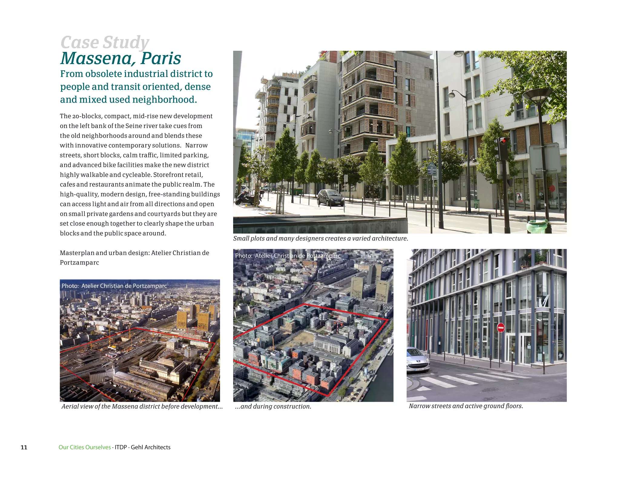 Case Study
     Massena, Paris
     From obsolete industrial district to
     people and transit oriented, dense
     and mixed used neighborhood.
     The 20-blocks, compact, mid-rise new development
     on the left bank of the Seine river take cues from
     the old neighborhoods around and blends these
     with innovative contemporary solutions. Narrow
     streets, short blocks, calm traffic, limited parking,
     and advanced bike facilities make the new district
     highly walkable and cycleable. Storefront retail,
     cafes and restaurants animate the public realm. The
     high-quality, modern design, free-standing buildings
     can access light and air from all directions and open
     on small private gardens and courtyards but they are
     set close enough together to clearly shape the urban
     blocks and the public space around.
                                                                  Small plots and many designers creates a varied architecture.

     Masterplan and urban design: Atelier Christian de            Photo: Atelier Christian de Portzamparc
     Portzamparc


      Photo: Atelier Christian de Portzamparc




      Aerial view of the Massena district before development...   ...and during construction.                                     Narrow streets and active ground floors.




11   Our Cities Ourselves · ITDP · Gehl Architects
 