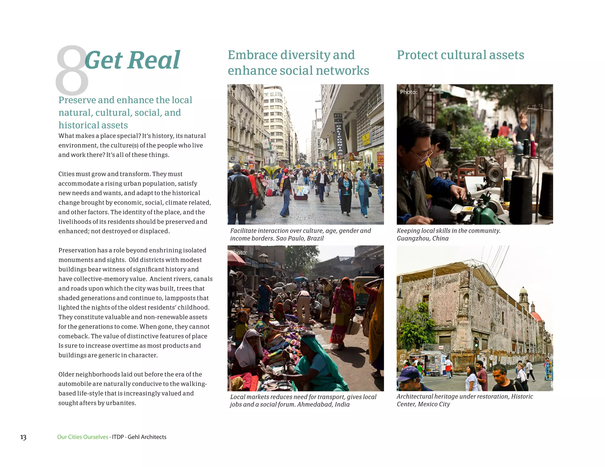 8         Get Real                                       Embrace diversity and         Protect cultural assets
                                                                      enhance social networksGuangzhou Contact Sheet
                                                                                                                                  Photo:
             Preserve and enhance the local
             natural, cultural, social, and
             historical assets
             What makes a place special? It’s history, its natural
             environment, the culture(s) of the people who live
             and work there? It’s all of these things.


             Cities must grow and transform. They must
             accommodate a rising urban population, satisfy
             new needs and wants, and adapt to the historical
             change brought by economic, social, climate related,
             and other factors. The identity of the place, and the
1G9105.jpg   livelihoods of its residents should be preserved and               HL1G9500.jpg
             enhanced; not destroyed or displaced.                    Facilitate interaction over culture, age, gender and       Keeping local skills in the community.much-Manying75.jpg
                                                                                                                                  DSC_29street tailor-i like this image so
                                                                      income borders. Sao Paulo, Brazil                          Guangzhou, China
             Preservation has a role beyond enshrining isolated       Photo:
             monuments and sights. Old districts with modest
             buildings bear witness of significant history and
             have collective-memory value. Ancient rivers, canals
             and roads upon which the city was built, trees that
             shaded generations and continue to, lampposts that
             lighted the nights of the oldest residents’ childhood.
             They constitute valuable and non-renewable assets
             for the generations to come. When gone, they cannot
             comeback. The value of distinctive features of place
             Is sure to increase overtime as most products and
             buildings are generic in character.


             Older neighborhoods laid out before the era of the
             automobile are naturally conducive to the walking-
             based life-style that is increasingly valued and
                                                                      Local markets reduces need for transport, gives local      Architectural groundfloor of Oi restoration, Historic
                                                                                                                                               heritage under Kwan Dasha.jpg
             sought afters by urbanites.                              jobs and a social forum. Ahmedabad, India                  Center, Mexico City
                                                                                                                         Our Cities Ourselves Site Photographs
1G9530.jpg                                                                      HL1G9583.jpg
graphs
      13     Our Cities Ourselves · ITDP · Gehl Architects
 