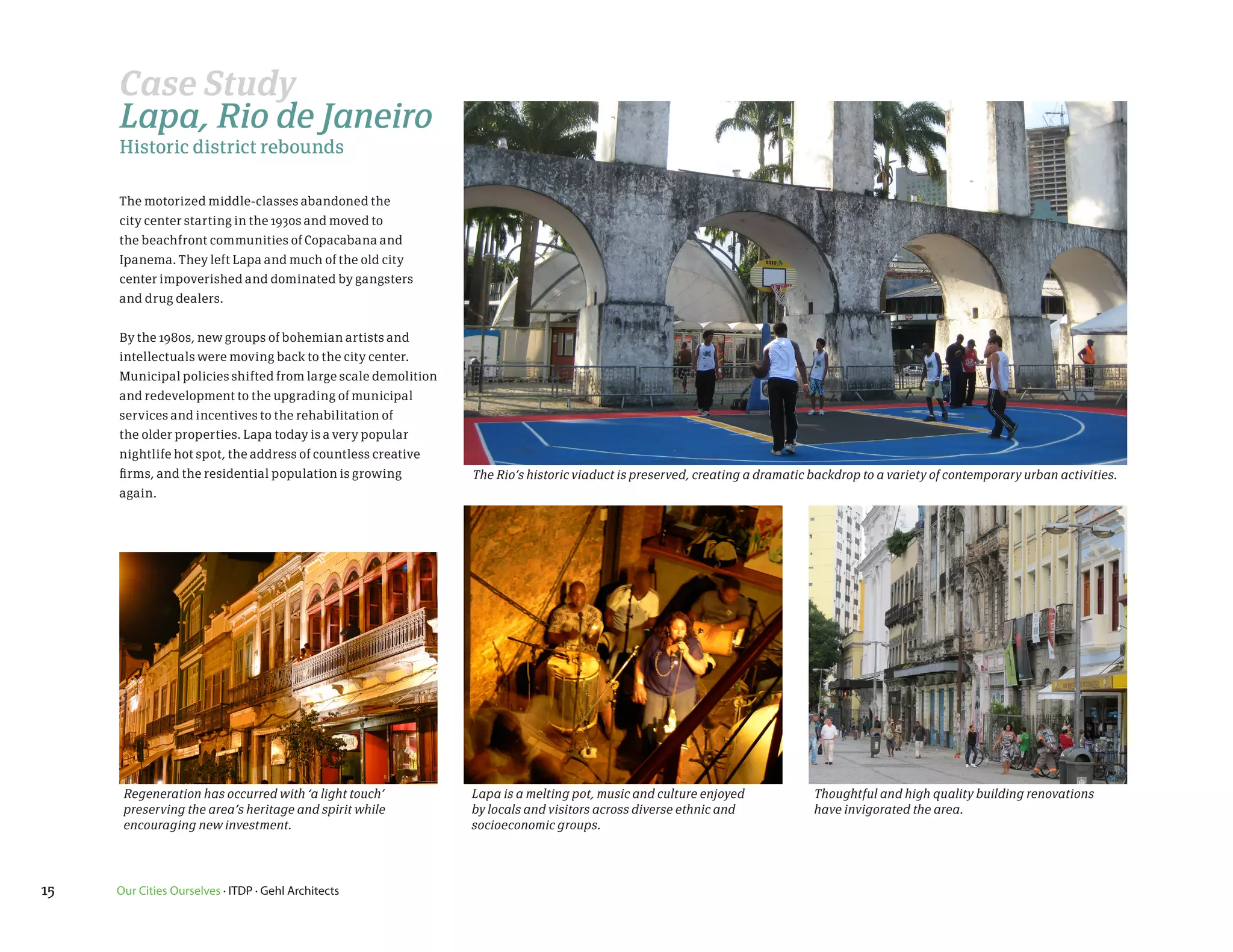 Case Study
     Lapa, Rio de Janeiro
     Historic district rebounds

     The motorized middle-classes abandoned the
     city center starting in the 1930s and moved to
     the beachfront communities of Copacabana and
     Ipanema. They left Lapa and much of the old city
     center impoverished and dominated by gangsters
     and drug dealers.


     By the 1980s, new groups of bohemian artists and
     intellectuals were moving back to the city center.
     Municipal policies shifted from large scale demolition
     and redevelopment to the upgrading of municipal
     services and incentives to the rehabilitation of
     the older properties. Lapa today is a very popular
     nightlife hot spot, the address of countless creative
     firms, and the residential population is growing         The Rio’s historic viaduct is preserved, creating a dramatic backdrop to a variety of contemporary urban activities.
     again.




      Regeneration has occurred with ‘a light touch’          Lapa is a melting pot, music and culture enjoyed             Thoughtful and high quality building renovations
      preserving the area’s heritage and spirit while         by locals and visitors across diverse ethnic and             have invigorated the area.
      encouraging new investment.                             socioeconomic groups.




15   Our Cities Ourselves · ITDP · Gehl Architects
 