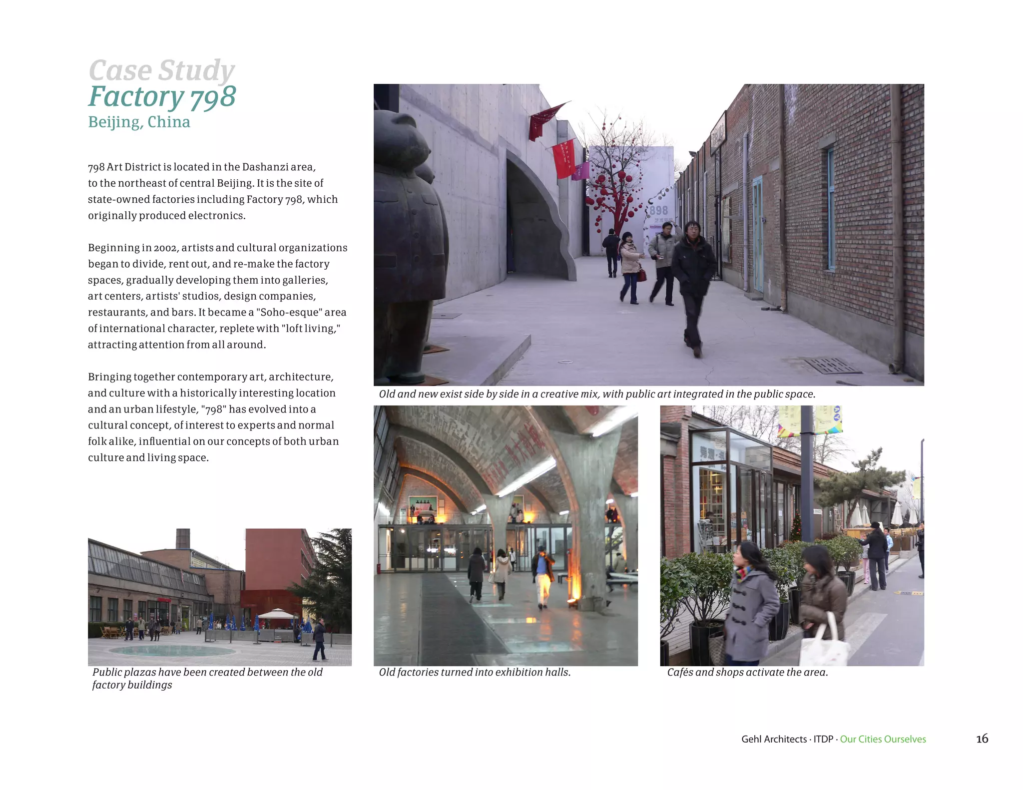 Case Study
Factory 798
Beijing, China

798 Art District is located in the Dashanzi area,
to the northeast of central Beijing. It is the site of
state-owned factories including Factory 798, which
originally produced electronics.


Beginning in 2002, artists and cultural organizations
began to divide, rent out, and re-make the factory
spaces, gradually developing them into galleries,
art centers, artists' studios, design companies,
restaurants, and bars. It became a "Soho-esque" area
of international character, replete with "loft living,"
attracting attention from all around.


Bringing together contemporary art, architecture,
and culture with a historically interesting location      Old and new exist side by side in a creative mix, with public art integrated in the public space.
and an urban lifestyle, "798" has evolved into a
cultural concept, of interest to experts and normal
folk alike, influential on our concepts of both urban
culture and living space.




Public plazas have been created between the old           Old factories turned into exhibition halls.                    Cafés and shops activate the area.
factory buildings




                                                                                                                                          Gehl Architects · ITDP · Our Cities Ourselves   16
 