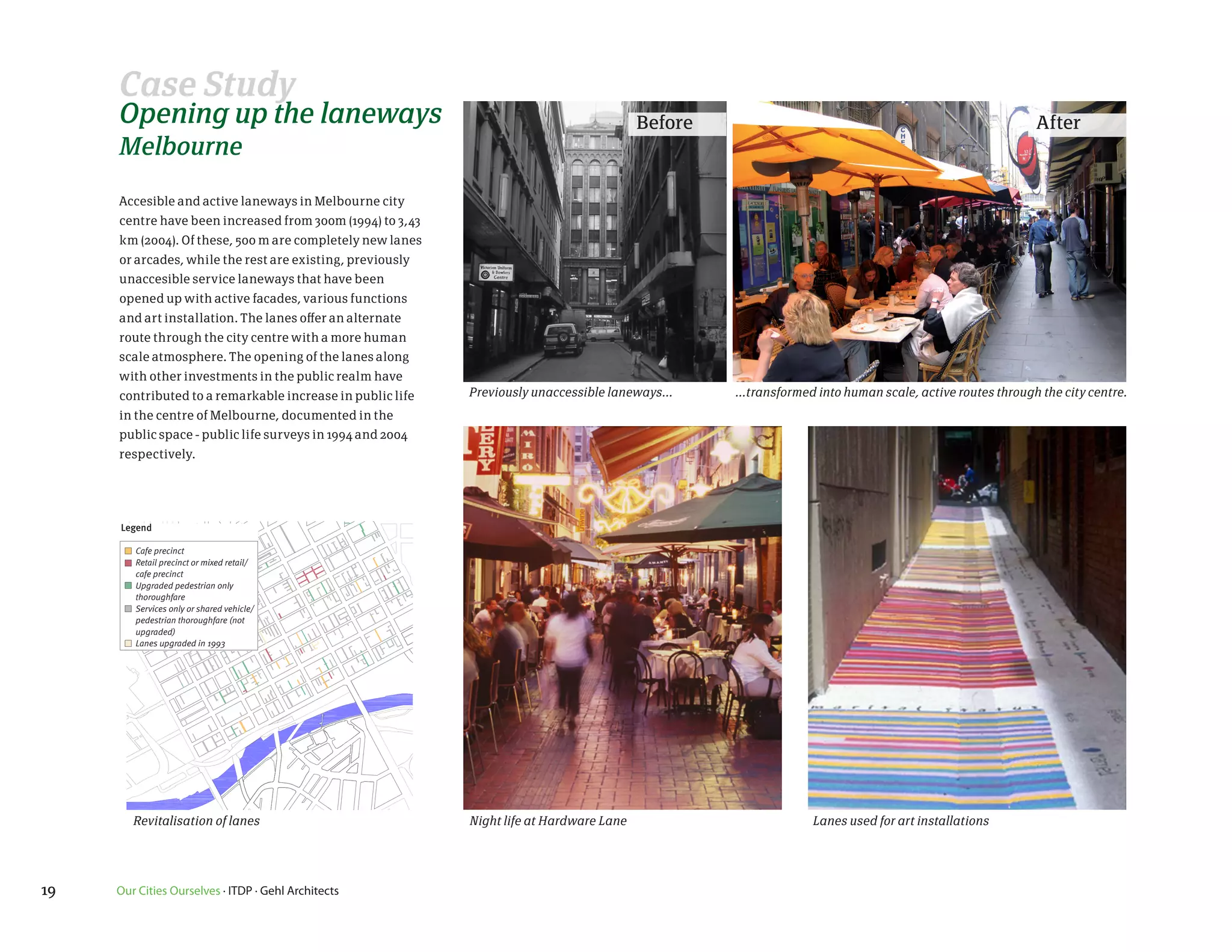Case Study
                                            Opening up the laneways                                                                                   Before                                                         After
                                            Melbourne

                                            Accesible and active laneways in Melbourne city
                                            centre have been increased from 300m (1994) to 3,43
                                            km (2004). Of these, 500 m are completely new lanes
                                            or arcades, while the rest are existing, previously
                                            unaccesible service laneways that have been
                                            opened up with active facades, various functions
                                            and art installation. The lanes offer an alternate
                                            route through the city centre with a more human
                                            scale atmosphere. The opening of the lanes along
                                            with other investments in the public realm have
                                            contributed to a remarkable increase in public life                         Previously unaccessible laneways...    ...transformed into human scale, active routes through the city centre.
                                            in the centre of Melbourne, documented in the
                                            public space - public life surveys in 1994 and 2004

                                     1.6respectively.
                                           a revitalised                           network of lanes and arcades
                                       1.6 a          revitalised network of lanes and arcades
87                            2004
                                     2004

                                            Legend
                                             Legend

                                                Cafe precinct
                                               Cafe precinct or mixed retail/
                                                Retail precinct
                                                cafe precinct
                                               Retail precinct or mixed retail/
                                                Upgraded pedestrian only
                                               cafe precinct
                                                thoroughfare

                                               Upgradedorpedestrian only
                                                Services only shared vehicle/
                                                pedestrian thoroughfare (not
                                               thoroughfare
                                                upgraded)

                                               Services only 1993shared vehicle/
                                                Lanes upgraded in
                                                                  or
                                               pedestrian thoroughfare (not
                                               upgraded)
     Degraves Street (above) and
     Lt Collins Street (below) are             Lanes upgraded in 1993
     fine examples amongst many
     in the city’s laneway
     revitalisation program.



et (above) and
 t (below) are
 amongst many
neway
program.
                       12




                                               Revitalisation of lanes                                                  Night life at Hardware Lane                         Lanes used for art installations
                                                                                            places for people 2004 2




       12

                 19                         Our Cities Ourselves · ITDP · Gehl Architects
 