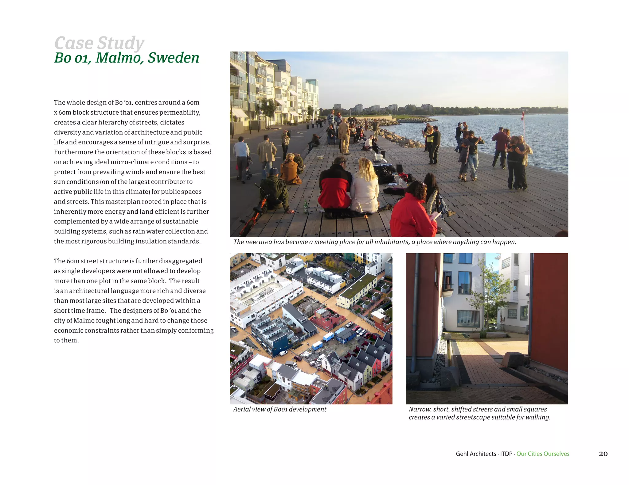 Case Study
Bo 01, Malmo, Sweden

The whole design of Bo ’01, centres around a 60m
x 60m block structure that ensures permeability,
creates a clear hierarchy of streets, dictates
diversity and variation of architecture and public
life and encourages a sense of intrigue and surprise.
Furthermore the orientation of these blocks is based
on achieving ideal micro-climate conditions – to
protect from prevailing winds and ensure the best
sun conditions (on of the largest contributor to
active public life in this climate) for public spaces
and streets. This masterplan rooted in place that is
inherently more energy and land efficient is further
complemented by a wide arrange of sustainable
building systems, such as rain water collection and
the most rigorous building insulation standards.        The new area has become a meeting place for all inhabitants, a place where anything can happen.


The 60m street structure is further disaggregated
as single developers were not allowed to develop
more than one plot in the same block. The result
is an architectural language more rich and diverse
than most large sites that are developed within a
short time frame. The designers of Bo ’01 and the
city of Malmo fought long and hard to change those
economic constraints rather than simply conforming
to them.




                                                        Aerial view of Bo01 development                           Narrow, short, shifted streets and small squares
                                                                                                                  creates a varied streetscape suitable for walking.




                                                                                                                                  Gehl Architects · ITDP · Our Cities Ourselves   20
 