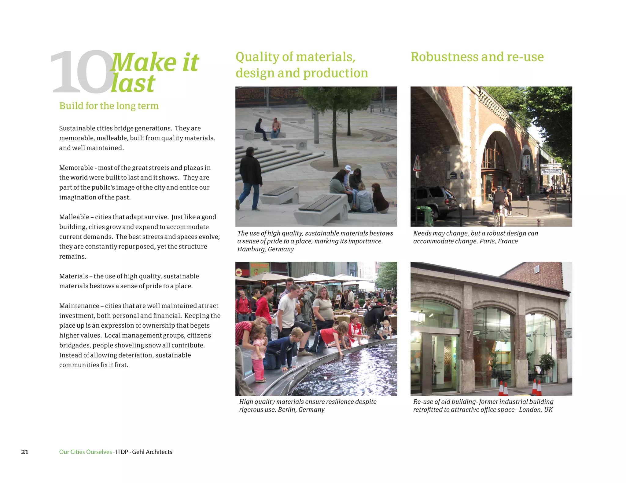 10                  Make it
                         last
     Build for the long term

     Sustainable cities bridge generations. They are
                                                               Quality of materials,
                                                               design and production
                                                                                                                        Robustness and re-use




     memorable, malleable, built from quality materials,
     and well maintained.


     Memorable - most of the great streets and plazas in
     the world were built to last and it shows. They are
     part of the public's image of the city and entice our
     imagination of the past.


     Malleable – cities that adapt survive. Just like a good
     building, cities grow and expand to accommodate
                                                               The use of high quality, sustainable materials bestows   Needs may change, but a robust design can
     current demands. The best streets and spaces evolve;
                                                               a sense of pride to a place, marking its importance.     accommodate change. Paris, France
     they are constantly repurposed, yet the structure         Hamburg, Germany
     remains.


     Materials – the use of high quality, sustainable
     materials bestows a sense of pride to a place.


     Maintenance – cities that are well maintained attract
     investment, both personal and financial. Keeping the
     place up is an expression of ownership that begets
     higher values. Local management groups, citizens
     bridgades, people shoveling snow all contribute.
     Instead of allowing deteriation, sustainable
     communities fix it first.




                                                               High quality materials ensure resilience despite         Re-use of old building- former industrial building
                                                               rigorous use. Berlin, Germany                            retrofitted to attractive office space - London, UK




21   Our Cities Ourselves · ITDP · Gehl Architects
 
