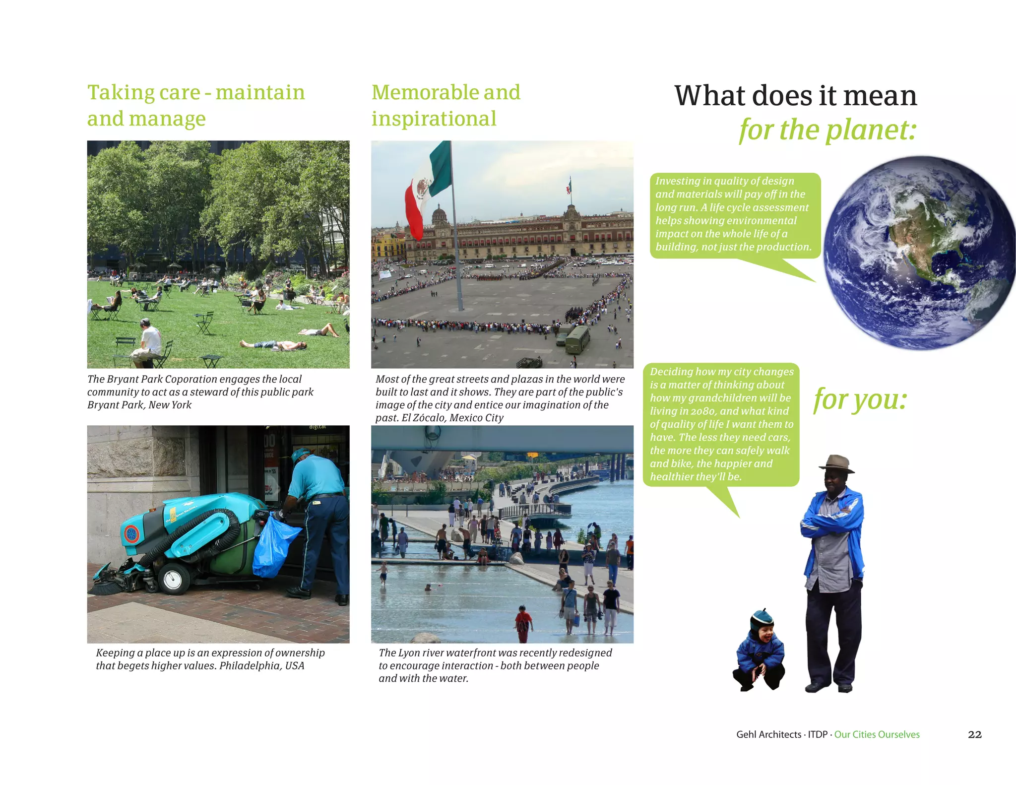 Taking care - maintain                              Memorable and                                                    What does it mean
and manage                                          inspirational
                                                                                                                        for the planet:
                                                                                                                 Investing in quality of design
                                                                                                                 and materials will pay off in the
                                                                                                                 long run. A life cycle assessment
                                                                                                                 helps showing environmental
                                                                                                                 impact on the whole life of a
                                                                                                                 building, not just the production.




                                                                                                                Deciding how my city changes
The Bryant Park Coporation engages the local        Most of the great streets and plazas in the world were
                                                                                                                is a matter of thinking about
community to act as a steward of this public park
Bryant Park, New York
                                                    built to last and it shows. They are part of the public's
                                                    image of the city and entice our imagination of the
                                                    past. El Zócalo, Mexico City
                                                                                                                how my grandchildren will be
                                                                                                                living in 2080, and what kind
                                                                                                                                                      for you:
                                                                                                                of quality of life I want them to
                                                                                                                have. The less they need cars,
                                                                                                                the more they can safely walk
                                                                                                                and bike, the happier and
                                                                                                                healthier they'll be.




 Keeping a place up is an expression of ownership   The Lyon river waterfront was recently redesigned
 that begets higher values. Philadelphia, USA       to encourage interaction - both between people
                                                    and with the water.




                                                                                                                                   Gehl Architects · ITDP · Our Cities Ourselves   22
 