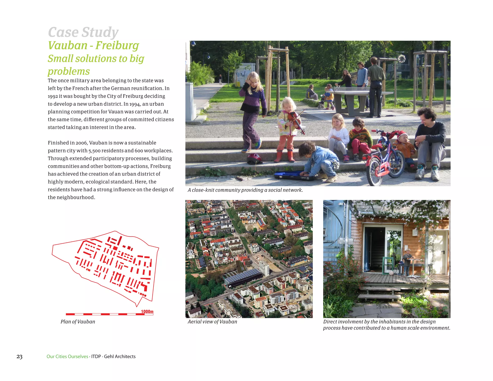 Case Study
     Vauban - Freiburg
     Small solutions to big
     problems
     The once military area belonging to the state was
     left by the French after the German reunification. In
     1992 it was bought by the City of Freiburg deciding
     to develop a new urban district. In 1994, an urban
     planning competition for Vauan was carried out. At
     the same time, different groups of committed citizens
     started taking an interest in the area.


     Finished in 2006, Vauban is now a sustainable
     pattern city with 5,500 residents and 600 workplaces.
     Through extended participatory processes, building
     communities and other bottom-up actions, Freiburg
     has achieved the creation of an urban district of
     highly modern, ecological standard. Here, the
     residents have had a strong influence on the design of   A close-knit community providing a social network.
     the neighbourhood.




                                                     1000m

            Plan of Vauban                                    Aerial view of Vauban                                Direct involvment by the inhabitants in the design
                                                                                                                   process have contributed to a human scale environment.




23   Our Cities Ourselves · ITDP · Gehl Architects
 