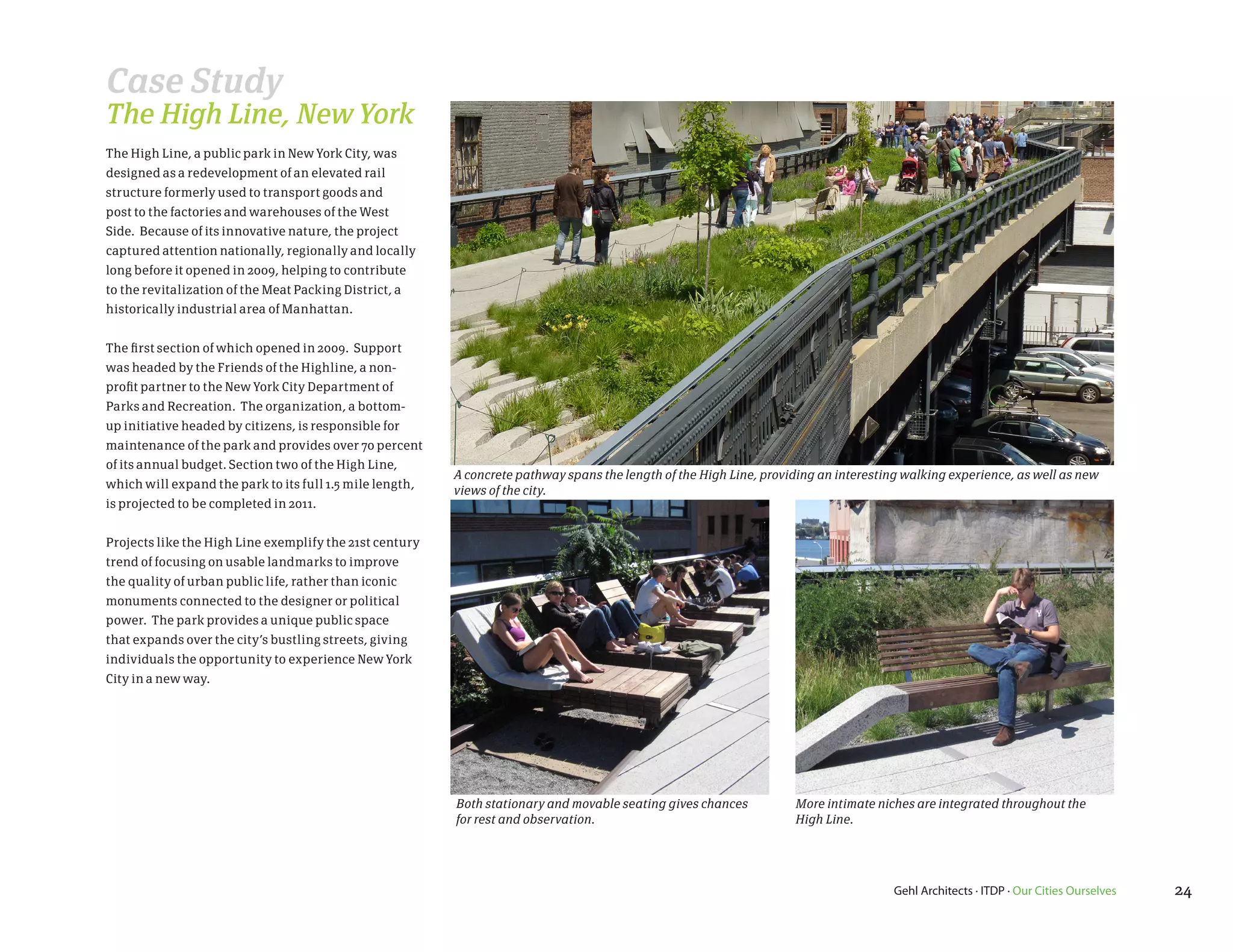 Case Study
The High Line, New York
The High Line, a public park in New York City, was
designed as a redevelopment of an elevated rail
structure formerly used to transport goods and
post to the factories and warehouses of the West
Side. Because of its innovative nature, the project
captured attention nationally, regionally and locally
long before it opened in 2009, helping to contribute
to the revitalization of the Meat Packing District, a
historically industrial area of Manhattan.


The first section of which opened in 2009. Support
was headed by the Friends of the Highline, a non-
profit partner to the New York City Department of
Parks and Recreation. The organization, a bottom-
up initiative headed by citizens, is responsible for
maintenance of the park and provides over 70 percent
of its annual budget. Section two of the High Line,
                                                          A concrete pathway spans the length of the High Line, providing an interesting walking experience, as well as new
which will expand the park to its full 1.5 mile length,   views of the city.
is projected to be completed in 2011.


Projects like the High Line exemplify the 21st century
trend of focusing on usable landmarks to improve
the quality of urban public life, rather than iconic
monuments connected to the designer or political
power. The park provides a unique public space
that expands over the city’s bustling streets, giving
individuals the opportunity to experience New York
City in a new way.




                                                          Both stationary and movable seating gives chances          More intimate niches are integrated throughout the
                                                          for rest and observation.                                  High Line.




                                                                                                                                       Gehl Architects · ITDP · Our Cities Ourselves   24
 