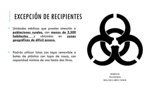• Unidades médicas que presten atención a
poblaciones rurales, con menos de 2,500
habitantes y ubicadas en zonas
geográficas de difícil acceso.
• Podrán utilizar latas con tapa removible o
botes de plástico con tapa de rosca, con
capacidad mínima de uno hasta dos litros.
EXCEPCIÓN DE RECIPIENTES
 