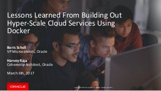 Copyright © 2017, Oracle and/or its affiliates. All rights reserved. |
Lessons Learned From Building Out
Hyper-Scale Cloud Services Using
Docker
Boris Scholl
VP Microservices, Oracle
Harvey Raja
Coherence Architect, Oracle
March 6th, 2017
 