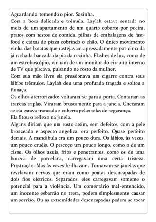 Aguardando, temendo o pior. Sozinha.
Com a boca delicada e trêmula, Laylah estava sentada no
meio de um apartamento de um quarto coberto por poeira,
pratos com restos de comida, pilhas de embalagens de fast-
food e caixas de pizza cobrindo o chão. O único movimento
vinha das baratas que rastejavam apressadamente por cima da
já rachada bancada da pia da cozinha. Flashes de luz, como de
um estroboscópio, vinham de um monitor do circuito interno
de TV que piscava, pulsando no rosto da mulher.
Com sua mão livre ela pressionava um cigarro contra seus
lábios trêmulos. Laylah deu uma profunda tragada e soltou a
fumaça.
Os olhos aterrorizados voltaram-se para a porta. Contaram as
trancas triplas. Viraram bruscamente para a janela. Checaram
se ela estava trancada e coberta pelas telas de segurança.
Ela fitou o reflexo na janela.
Alguns diriam que um rosto assim, sem defeitos, com a pele
bronzeada e aspecto angelical era perfeito. Quase perfeito
demais. A mandíbula era um pouco dura. Os lábios, às vezes,
um pouco cruéis. O pescoço um pouco longo, como o de um
cisne. Os olhos azuis, frios e penetrantes, como os de uma
boneca de porcelana, carregavam uma certa tristeza.
Prostração. Mas às vezes brilhavam. Tornavam-se janelas que
revelavam nervos que eram como pontas desencapadas de
dois fios elétricos. Separados, eles carregavam somente o
potencial para a violência. Um comentário mal-entendido,
um inocente esbarrão no trem, podem simplesmente causar
um sorriso. Ou as extremidades desencapadas podem se tocar
 