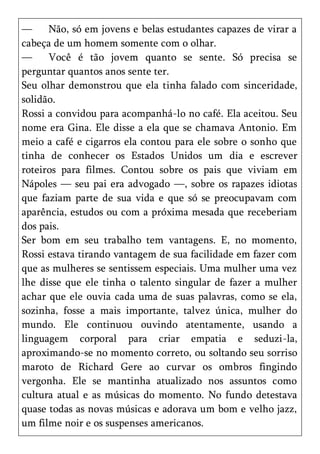 —     Não, só em jovens e belas estudantes capazes de virar a
cabeça de um homem somente com o olhar.
—     Você é tão jovem quanto se sente. Só precisa se
perguntar quantos anos sente ter.
Seu olhar demonstrou que ela tinha falado com sinceridade,
solidão.
Rossi a convidou para acompanhá-lo no café. Ela aceitou. Seu
nome era Gina. Ele disse a ela que se chamava Antonio. Em
meio a café e cigarros ela contou para ele sobre o sonho que
tinha de conhecer os Estados Unidos um dia e escrever
roteiros para filmes. Contou sobre os pais que viviam em
Nápoles — seu pai era advogado —, sobre os rapazes idiotas
que faziam parte de sua vida e que só se preocupavam com
aparência, estudos ou com a próxima mesada que receberiam
dos pais.
Ser bom em seu trabalho tem vantagens. E, no momento,
Rossi estava tirando vantagem de sua facilidade em fazer com
que as mulheres se sentissem especiais. Uma mulher uma vez
lhe disse que ele tinha o talento singular de fazer a mulher
achar que ele ouvia cada uma de suas palavras, como se ela,
sozinha, fosse a mais importante, talvez única, mulher do
mundo. Ele continuou ouvindo atentamente, usando a
linguagem corporal para criar empatia e seduzi-la,
aproximando-se no momento correto, ou soltando seu sorriso
maroto de Richard Gere ao curvar os ombros fingindo
vergonha. Ele se mantinha atualizado nos assuntos como
cultura atual e as músicas do momento. No fundo detestava
quase todas as novas músicas e adorava um bom e velho jazz,
um filme noir e os suspenses americanos.
 