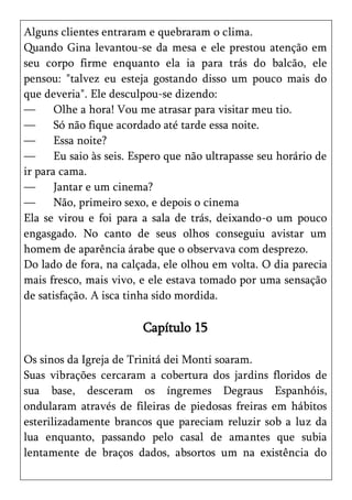 Alguns clientes entraram e quebraram o clima.
Quando Gina levantou-se da mesa e ele prestou atenção em
seu corpo firme enquanto ela ia para trás do balcão, ele
pensou: "talvez eu esteja gostando disso um pouco mais do
que deveria". Ele desculpou-se dizendo:
—      Olhe a hora! Vou me atrasar para visitar meu tio.
—      Só não fique acordado até tarde essa noite.
—      Essa noite?
—      Eu saio às seis. Espero que não ultrapasse seu horário de
ir para cama.
—      Jantar e um cinema?
—      Não, primeiro sexo, e depois o cinema
Ela se virou e foi para a sala de trás, deixando-o um pouco
engasgado. No canto de seus olhos conseguiu avistar um
homem de aparência árabe que o observava com desprezo.
Do lado de fora, na calçada, ele olhou em volta. O dia parecia
mais fresco, mais vivo, e ele estava tomado por uma sensação
de satisfação. A isca tinha sido mordida.

                         Capítulo 15

Os sinos da Igreja de Trinitá dei Monti soaram.
Suas vibrações cercaram a cobertura dos jardins floridos de
sua base, desceram os íngremes Degraus Espanhóis,
ondularam através de fileiras de piedosas freiras em hábitos
esterilizadamente brancos que pareciam reluzir sob a luz da
lua enquanto, passando pelo casal de amantes que subia
lentamente de braços dados, absortos um na existência do
 