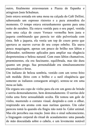 outro, finalmente atravessaram a Piazza de Espanha e
atingiram Josie Schulman.
Josie estava sentada em uma mesa na calçada do Café Dellini,
saboreando um espresso ristretto e a pura atmosfera do
momento. O tempo estava estranhamente quente para uma
noite de outubro. Ela estava vestida para o seu papel, vestida
com uma calça de couro Versace vermelha bem justa e
jaqueta combinando que parecia ter sido pulverizada com
tinta. Sob a jaqueta, ela vestia um top de couro preto que
apertava as suaves curvas de seu corpo esbelto. Ela usava
pouca maquiagem, apenas um pouco de brilho nos lábios e
delineador, sutilmente aplicados para ampliar sua elegância
despretensiosa e beleza natural. Com esses lábios chamativos,
proeminentes, ela era fascinante, equilibrada, mas tão dura
quanto um prego. Sua personalidade era simultaneamente
encantadora e feroz.
Um italiano de beleza sombria, vestido com um terno feito
sob medida (feito com o brilho e a sutil eloqüência que
somente os italianos conseguem atingir), sentou-se em uma
mesa ao lado.
Ele ergueu seu copo de vinho para ela em um gesto de brinde
e sorriu demoradamente, bem demoradamente. O sorriso dele
tinha uma forte sensualidade oculta. Ele tomou um gole de
vinho, mantendo o contato visual, despindo-a com o olhar,
respirando seu aroma com suas narinas quentes. Um calor
pareceu tomá-la quando ela fingiu não notá-lo. Calor animal.
Mas ele percebeu sua reação. Josie deu o sinal subconsciente,
a linguagem corporal do ritual de acasalamento: uma passada
de mão descuidada sobre o cabelo, e um levemente notável
 