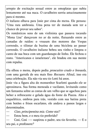 arrepio de excitação sexual entre as omoplatas que subiu
lentamente até sua nuca. O cavalheiro sorriu astuciosamente
para si mesmo.
O italiano olhava para Josie por cima do menu. Ele pensou:
"Uma rara ambrosia. Uma pena ter de matada sem ter a
chance de provar seu sabor".
Os românticos sons de um violinista que passava tocando
"Mona Lisa" dançavam no ar da noite, flutuando entre as
camadas de ruídos: o vruuum dos motores das Vespas
correndo, o tilintar da buzina de uma bicicleta ao passar
correndo. O cavalheiro italiano bebeu seu vinho e limpou o
canto de sua boca com um guardanapo de linho. Ele fechou o
rosto. "Americanos e israelenses", ele bradou em sua mente
com repulsa.

Ela olhou o menu, depois pediu proscuitto crudo e bresaola,
com uma garrafa de seu mais fino Recoaro. Afinal, isso era
uma celebração. Ela não via seu tio Lotti há anos.
Josie viu a figura alta do monsenhor Scarlotti quando ele se
aproximava. Sua forma meneada e vacilante, levitando como
um fantasma sobre as costas de um velho que se agachou para
beber a refrescante e gelada água da fonte da Piazza. Alto e
esquelético, ombros para trás, vestido com sua batina preta
com botões e frisos escarlates, ele andava a passos largos e
determinados.
—     Ciao, principessina mia. Come stai?
—     Estou bem, e o meu tio preferido?
—     Cosi, Cosi -— suspirou o padre, seu tio favorito. — E o
seu pai, o professore?
 