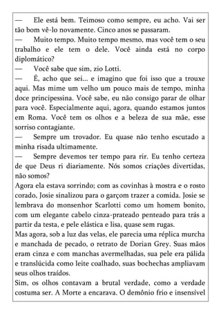 —      Ele está bem. Teimoso como sempre, eu acho. Vai ser
tão bom vê-lo novamente. Cinco anos se passaram.
—      Muito tempo. Muito tempo mesmo, mas você tem o seu
trabalho e ele tem o dele. Você ainda está no corpo
diplomático?
—      Você sabe que sim, zio Lotti.
—      É, acho que sei... e imagino que foi isso que a trouxe
aqui. Mas mime um velho um pouco mais de tempo, minha
doce principessina. Você sabe, eu não consigo parar de olhar
para você. Especialmente aqui, agora, quando estamos juntos
em Roma. Você tem os olhos e a beleza de sua mãe, esse
sorriso contagiante.
—      Sempre um trovador. Eu quase não tenho escutado a
minha risada ultimamente.
—      Sempre devemos ter tempo para rir. Eu tenho certeza
de que Deus ri diariamente. Nós somos criações divertidas,
não somos?
Agora ela estava sorrindo; com as covinhas à mostra e o rosto
corado, Josie sinalizou para o garçom trazer a comida. Josie se
lembrava do monsenhor Scarlotti como um homem bonito,
com um elegante cabelo cinza-prateado penteado para trás a
partir da testa, e pele elástica e lisa, quase sem rugas.
Mas agora, sob a luz das velas, ele parecia uma réplica murcha
e manchada de pecado, o retrato de Dorian Grey. Suas mãos
eram cinza e com manchas avermelhadas, sua pele era pálida
e translúcida como leite coalhado, suas bochechas ampliavam
seus olhos traídos.
Sim, os olhos contavam a brutal verdade, como a verdade
costuma ser. A Morte a encarava. O demônio frio e insensível
 