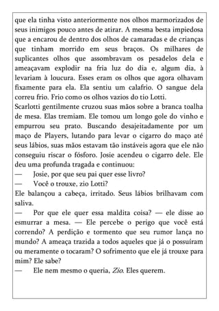 que ela tinha visto anteriormente nos olhos marmorizados de
seus inimigos pouco antes de atirar. A mesma besta impiedosa
que a encarou de dentro dos olhos de camaradas e de crianças
que tinham morrido em seus braços. Os milhares de
suplicantes olhos que assombravam os pesadelos dela e
ameaçavam explodir na fria luz do dia e, algum dia, à
levariam à loucura. Esses eram os olhos que agora olhavam
fixamente para ela. Ela sentiu um calafrio. O sangue dela
correu frio. Frio como os olhos vazios do tio Lotti.
Scarlotti gentilmente cruzou suas mãos sobre a branca toalha
de mesa. Elas tremiam. Ele tomou um longo gole do vinho e
empurrou seu prato. Buscando desajeitadamente por um
maço de Players, lutando para levar o cigarro do maço até
seus lábios, suas mãos estavam tão instáveis agora que ele não
conseguiu riscar o fósforo. Josie acendeu o cigarro dele. Ele
deu uma profunda tragada e continuou:
—      Josie, por que seu pai quer esse livro?
—      Você o trouxe, zio Lotti?
Ele balançou a cabeça, irritado. Seus lábios brilhavam com
saliva.
—      Por que ele quer essa maldita coisa? — ele disse ao
esmurrar a mesa. — Ele percebe o perigo que você está
correndo? A perdição e tormento que seu rumor lança no
mundo? A ameaça trazida a todos aqueles que já o possuíram
ou meramente o tocaram? O sofrimento que ele já trouxe para
mim? Ele sabe?
—      Ele nem mesmo o queria, Zio. Eles querem.
 