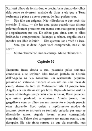 Scarlotti olhou de forma dura e precisa bem dentro dos olhos
dela como se tivessem acabado de dizer a ele que a Terra
realmente é plana e que os porcos, de fato, podem voar.
—      Não fale em enigmas. Não ridicularize o que você não
entende. E não... — ele fez uma pausa quando suas últimas
palavras ficaram presas em sua mente com suas garras pesadas
e despedaçaram sua ira. Ele olhou para cima, com os olhos
brilhando e compreendeu. Balançou a cabeça, engoliu seco e
mordeu seu lábio inferior. — Eles querem isso e você é a isca.
—      Sim, que se dane! Agora você compreende, não é, zio
Lotti?
—      Muito claramente, minha criança. Muito claramente.

                        Capítulo 16

Enquanto Rossi descia a rua, passando pelas sombras,
continuava a se lembrar. Eles tinham jantado na Osteria
dell’Angello na Via Giovanni, um restaurante pequeno,
próximo ao Vaticano. Tinham se sentado em uma mesa de
canto, abaixo da foto de Muhammad Ali. O proprietário,
Angelo, era um aficionado por boxe. Depois de tomar vinho e
comer almôndegas temperadas com sultanas, Rossi percebeu
que estava perdendo o controle. Aquela jovem, que
gargalhava com os olhos em um momento e depois parecia
estar chorando, ficou quieta e rapidamente mudou de
assunto, como se estivesse se sentindo culpada por estar se
divertindo tanto. Aquela jovem estava conseguindo
conquistá-lo. Talvez eles carregassem um trauma oculto, uma
decepção. Ele não tinha certeza do que ela escondia, mas
 