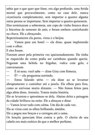 sabia que o que quer que fosse, era algo profundo, uma ferida
mortal que provavelmente, como no caso dele, nunca
cicatrizaria completamente, sem importar o quanto alguma
outra pessoa se importasse. Sem importar o quanto quisessem.
Eles terminaram a sobremesa, um copo de vinho branco doce
e biscoitos de semente de anis, e foram embora caminhando
na chuva. Ele a abraçando.
Repentinamente ela parou, virou e o beijou.
—      Vamos para um hotel — ela disse, quase implorando
com o olhar.
E eles foram.
Fizeram amor pela primeira vez apaixonadamente. Ele tinha
se esquecido de como podia ser carinhoso quando queria.
Pegaram uma bebida no frigobar, vodca com gelo, e
conversaram.
—      É só sexo, você sabe — disse Gina com firmeza.
—      É? — ele perguntou sorrindo.
—      Estou falando sério — ela disse ao se levantar
abruptamente e caminhar até a janela. Ela olhou para fora,
como se estivesse muito distante. — Não fomos feitos para
algo além disso, Antonio. Temos muita história.
Ele se levantou e aproximou-se dela. Abaixo deles a paisagem
da cidade brilhava na noite. Ele a abraçou e disse:
— Vamos levar tudo com calma. Um dia de cada vez.
Ela se virou com os olhos brilhando, úmidos.
Ele a pegou nos braços e a carregou até a cama.
Os lençóis pareciam frios contra a pele. O cheiro de seu
cabelo era mais exótico do que o melhor perfume.
 