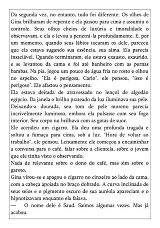 Da segunda vez, no entanto, tudo foi diferente. Os olhos de
Gina brilharam de repente e ela passou para cima e assumiu o
controle. Seus olhos cheios de luxúria e imoralidade o
observavam, e ela o levou a penetrá-la profundamente. E, por
um momento, quando seus lábios tocaram os dele, pareceu
que ela estava sugando sua essência, sua alma. Ela parecia
insaciável. Quando terminaram, ele estava exausto, exaurido,
e se levantou da cama e foi até banheiro com as pernas
bambas. Na pia, jogou um pouco de água fria no rosto e olhou
no espelho. "Ela é perigosa, Carlo", ele pensou, "isso é
perigoso". Ele afastou o pensamento.
Ela estava deitada de atravessado no lençol de algodão
egípcio. Da janela o brilho prateado da lua iluminava sua pele.
Deixando-a dourada, seu tom de pele moreno parecia
incrivelmente luminoso, embora ela pulsasse com seu fogo
interior. Seu corpo nu brilhava com as gotas de suor.
Ele acendeu um cigarro. Ela deu uma profunda tragada e
soltou a fumaça para cima, sob a luz. "Hora de voltar ao
trabalho", ele pensou. Lentamente ele começou a encaminhar
a conversa para o café, falar sobre a clientela, sobre o jovem
que ele tinha visto o observando.
Nada de relevante sobre o dono do café, mas sim sobre o
garoto.
Gina virou-se e apagou o cigarro no cinzeiro ao lado da cama,
com a cabeça apoiada no braço dobrado. A curva inclinada de
seus seios e o pigmento escuro de sua auréola apareciam e o
hipnotizavam enquanto ela falava.
—     O nome dele é Saud. Saímos algumas vezes. Mas já
acabou.
 