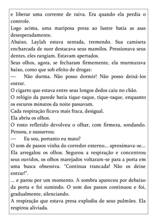 e liberar uma corrente de raiva. Era quando ela perdia o
controle.
Logo acima, uma mariposa presa ao lustre batia as asas
desesperadamente.
Abaixo, Laylah estava sentada, tremendo. Sua camiseta
encharcada de suor destacava seus mamilos. Pressionava seus
dentes, eles rangiam. Estavam apertados.
Seus olhos, agora, se fecharam firmemente, ela murmurava
baixo, como que sob efeito de drogas:
—      Não durma. Não posso dormir! Não posso deixá-los
entrar.
O cigarro que estava entre seus longos dedos caiu no chão.
O relógio da parede batia tique-taque, tique-taque, enquanto
os escuros minutos da noite passavam.
Cada respiração ficava mais fraca, desigual.
Ela abriu os olhos.
O rosto refletido devolveu o olhar, com firmeza, sondando.
Pensou, e sussurrou:
—      Eu sou, portanto eu mato?
O som de passos vinha do corredor externo... aproximava-se...
Ela arregalou os olhos. Segurou a respiração e concentrou
seus ouvidos, os olhos marejados voltaram-se para a porta em
uma busca obsessiva. "Continua trancada! Não os deixe
entrar!".
... e parou por um momento. A sombra apareceu por debaixo
da porta e foi sumindo. O som dos passos continuou e foi,
gradualmente, silenciando.
A respiração que estava presa explodiu de seus pulmões. Ela
respirou aliviada.
 