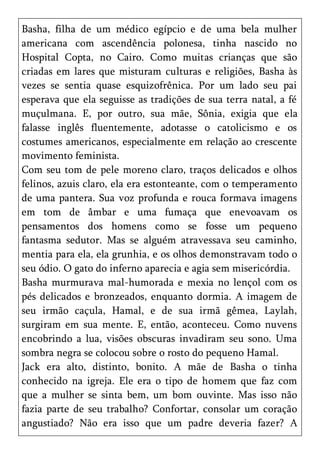 Basha, filha de um médico egípcio e de uma bela mulher
americana com ascendência polonesa, tinha nascido no
Hospital Copta, no Cairo. Como muitas crianças que são
criadas em lares que misturam culturas e religiões, Basha às
vezes se sentia quase esquizofrênica. Por um lado seu pai
esperava que ela seguisse as tradições de sua terra natal, a fé
muçulmana. E, por outro, sua mãe, Sônia, exigia que ela
falasse inglês fluentemente, adotasse o catolicismo e os
costumes americanos, especialmente em relação ao crescente
movimento feminista.
Com seu tom de pele moreno claro, traços delicados e olhos
felinos, azuis claro, ela era estonteante, com o temperamento
de uma pantera. Sua voz profunda e rouca formava imagens
em tom de âmbar e uma fumaça que enevoavam os
pensamentos dos homens como se fosse um pequeno
fantasma sedutor. Mas se alguém atravessava seu caminho,
mentia para ela, ela grunhia, e os olhos demonstravam todo o
seu ódio. O gato do inferno aparecia e agia sem misericórdia.
Basha murmurava mal-humorada e mexia no lençol com os
pés delicados e bronzeados, enquanto dormia. A imagem de
seu irmão caçula, Hamal, e de sua irmã gêmea, Laylah,
surgiram em sua mente. E, então, aconteceu. Como nuvens
encobrindo a lua, visões obscuras invadiram seu sono. Uma
sombra negra se colocou sobre o rosto do pequeno Hamal.
Jack era alto, distinto, bonito. A mãe de Basha o tinha
conhecido na igreja. Ele era o tipo de homem que faz com
que a mulher se sinta bem, um bom ouvinte. Mas isso não
fazia parte de seu trabalho? Confortar, consolar um coração
angustiado? Não era isso que um padre deveria fazer? A
 