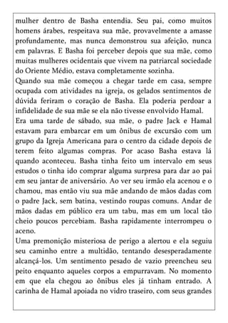 mulher dentro de Basha entendia. Seu pai, como muitos
homens árabes, respeitava sua mãe, provavelmente a amasse
profundamente, mas nunca demonstrou sua afeição, nunca
em palavras. E Basha foi perceber depois que sua mãe, como
muitas mulheres ocidentais que vivem na patriarcal sociedade
do Oriente Médio, estava completamente sozinha.
Quando sua mãe começou a chegar tarde em casa, sempre
ocupada com atividades na igreja, os gelados sentimentos de
dúvida feriram o coração de Basha. Ela poderia perdoar a
infidelidade de sua mãe se ela não tivesse envolvido Hamal.
Era uma tarde de sábado, sua mãe, o padre Jack e Hamal
estavam para embarcar em um ônibus de excursão com um
grupo da Igreja Americana para o centro da cidade depois de
terem feito algumas compras. Por acaso Basha estava lá
quando aconteceu. Basha tinha feito um intervalo em seus
estudos o tinha ido comprar alguma surpresa para dar ao pai
em seu jantar de aniversário. Ao ver seu irmão ela acenou e o
chamou, mas então viu sua mãe andando de mãos dadas com
o padre Jack, sem batina, vestindo roupas comuns. Andar de
mãos dadas em público era um tabu, mas em um local tão
cheio poucos percebiam. Basha rapidamente interrompeu o
aceno.
Uma premonição misteriosa de perigo a alertou e ela seguiu
seu caminho entre a multidão, tentando desesperadamente
alcançá-los. Um sentimento pesado de vazio preencheu seu
peito enquanto aqueles corpos a empurravam. No momento
em que ela chegou ao ônibus eles já tinham entrado. A
carinha de Hamal apoiada no vidro traseiro, com seus grandes
 