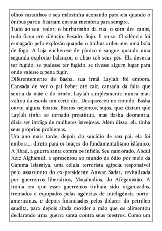 olhos castanhos e sua mãozinha acenando para ela quando o
ônibus partiu ficariam em sua memória para sempre.
Tudo ao seu redor, o burburinho da rua, o som dos canos,
tudo ficou em silêncio. Pesado. Sujo. E tenso. O silêncio foi
esmagado pela explosão quando o ônibus ardeu em uma bola
de fogo. A loja encheu-se de pânico e sangue quando uma
segunda explosão balançou o chão sob seus pés. Ela deveria
ter fugido, se pudesse ter fugido, se tivesse algum lugar para
onde valesse a pena fugir.
Diferentemente de Basha, sua irmã Laylah foi embora.
Cansada de ver o pai beber até cair, cansada da falta que
sentia da mãe e do irmão, Laylah simplesmente nunca mais
voltou da escola um certo dia. Desapareceu no mundo. Basha
ouviu alguns boatos. Boatos nojentos, sujos, que diziam que
Laylah tinha se tornado prostituta, mas Basha desmentia,
dizia ser intriga de mulheres invejosas. Além disso, ela tinha
seus próprios problemas.
Um ano mais tarde, depois do suicídio de seu pai, ela foi
embora... direto para os braços do fundamentalismo islâmico.
A Jihad, a guerra santa contra os infiéis. Seu namorado, Abdul
Aziz Alghamdi, a apresentou ao mundo do ódio por meio da
Gamma Islamiya, uma célula terrorista egípcia responsável
pelo assassinato do ex-presidente Anwar Sadat, revitalizada
por guerreiros libertários, Mujahedins, do Afeganistão. A
ironia era que esses guerreiros tinham sido organizados,
treinados e equipados pelas agências de inteligência norte-
americanas, e depois financiados pelos dólares do petróleo
saudita, para depois ainda morder a mão que os alimentou
declarando uma guerra santa contra seus mestres. Como um
 